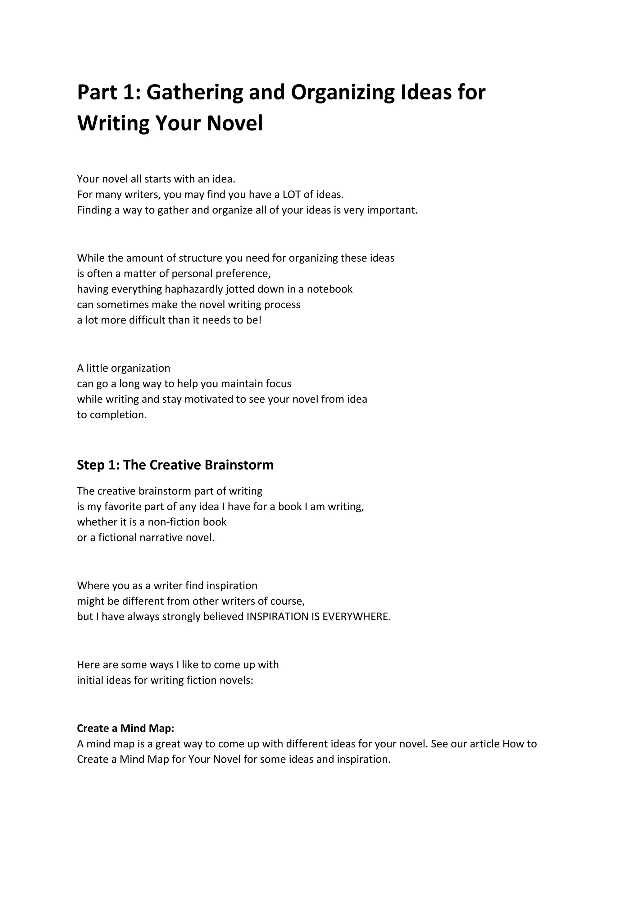 Part 1: Gathering and Organizing Ideas for
Writing Your Novel
Your novel all starts with an idea.
For many writers, you may find you have a LOT of ideas.
Finding a way to gather and organize all of your ideas is very important.
While the amount of structure you need for organizing these ideas
is often a matter of personal preference,
having everything haphazardly jotted down in a notebook
can sometimes make the novel writing process
a lot more difficult than it needs to be!
A little organization
can go a long way to help you maintain focus
while writing and stay motivated to see your novel from idea
to completion.
Step 1: The Creative Brainstorm
The creative brainstorm part of writing
is my favorite part of any idea I have for a book I am writing,
whether it is a non-fiction book
or a fictional narrative novel.
Where you as a writer find inspiration
might be different from other writers of course,
but I have always strongly believed INSPIRATION IS EVERYWHERE.
Here are some ways I like to come up with
initial ideas for writing fiction novels:
Create a Mind Map:
A mind map is a great way to come up with different ideas for your novel. See our article How to
Create a Mind Map for Your Novel for some ideas and inspiration.
 