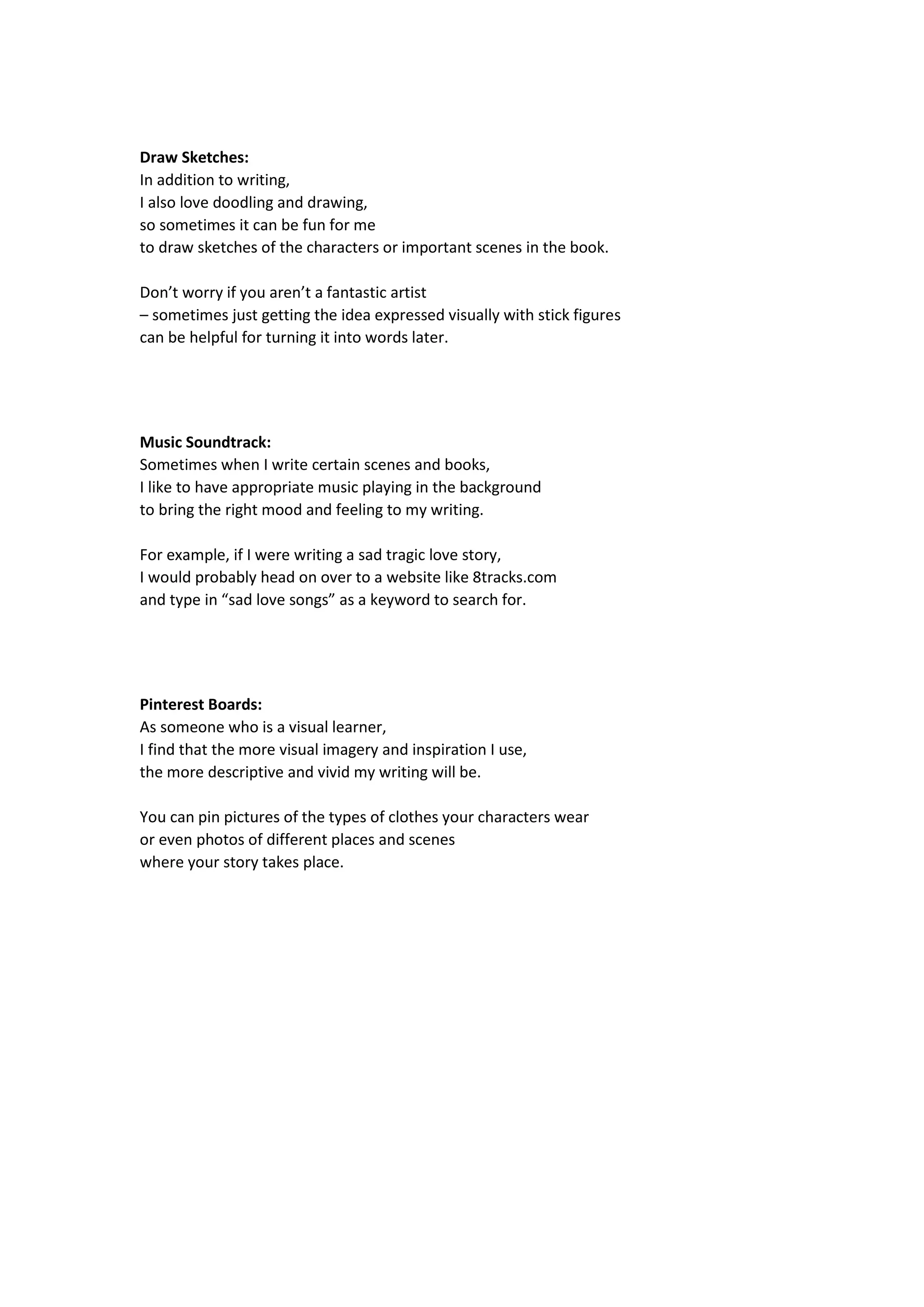 Draw Sketches:
In addition to writing,
I also love doodling and drawing,
so sometimes it can be fun for me
to draw sketches of the characters or important scenes in the book.
Don’t worry if you aren’t a fantastic artist
– sometimes just getting the idea expressed visually with stick figures
can be helpful for turning it into words later.
Music Soundtrack:
Sometimes when I write certain scenes and books,
I like to have appropriate music playing in the background
to bring the right mood and feeling to my writing.
For example, if I were writing a sad tragic love story,
I would probably head on over to a website like 8tracks.com
and type in “sad love songs” as a keyword to search for.
Pinterest Boards:
As someone who is a visual learner,
I find that the more visual imagery and inspiration I use,
the more descriptive and vivid my writing will be.
You can pin pictures of the types of clothes your characters wear
or even photos of different places and scenes
where your story takes place.
 