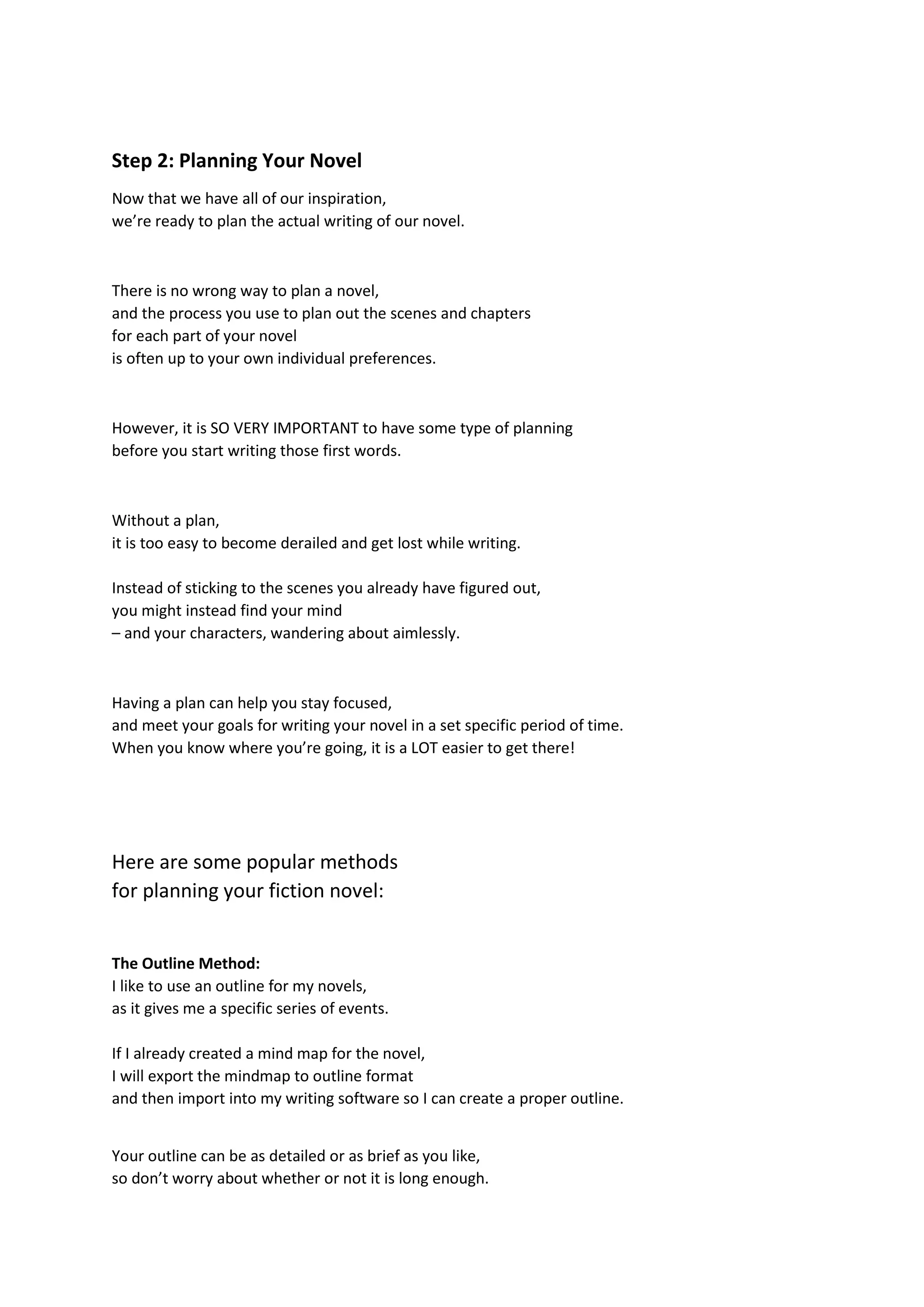 Step 2: Planning Your Novel
Now that we have all of our inspiration,
we’re ready to plan the actual writing of our novel.
There is no wrong way to plan a novel,
and the process you use to plan out the scenes and chapters
for each part of your novel
is often up to your own individual preferences.
However, it is SO VERY IMPORTANT to have some type of planning
before you start writing those first words.
Without a plan,
it is too easy to become derailed and get lost while writing.
Instead of sticking to the scenes you already have figured out,
you might instead find your mind
– and your characters, wandering about aimlessly.
Having a plan can help you stay focused,
and meet your goals for writing your novel in a set specific period of time.
When you know where you’re going, it is a LOT easier to get there!
Here are some popular methods
for planning your fiction novel:
The Outline Method:
I like to use an outline for my novels,
as it gives me a specific series of events.
If I already created a mind map for the novel,
I will export the mindmap to outline format
and then import into my writing software so I can create a proper outline.
Your outline can be as detailed or as brief as you like,
so don’t worry about whether or not it is long enough.
 