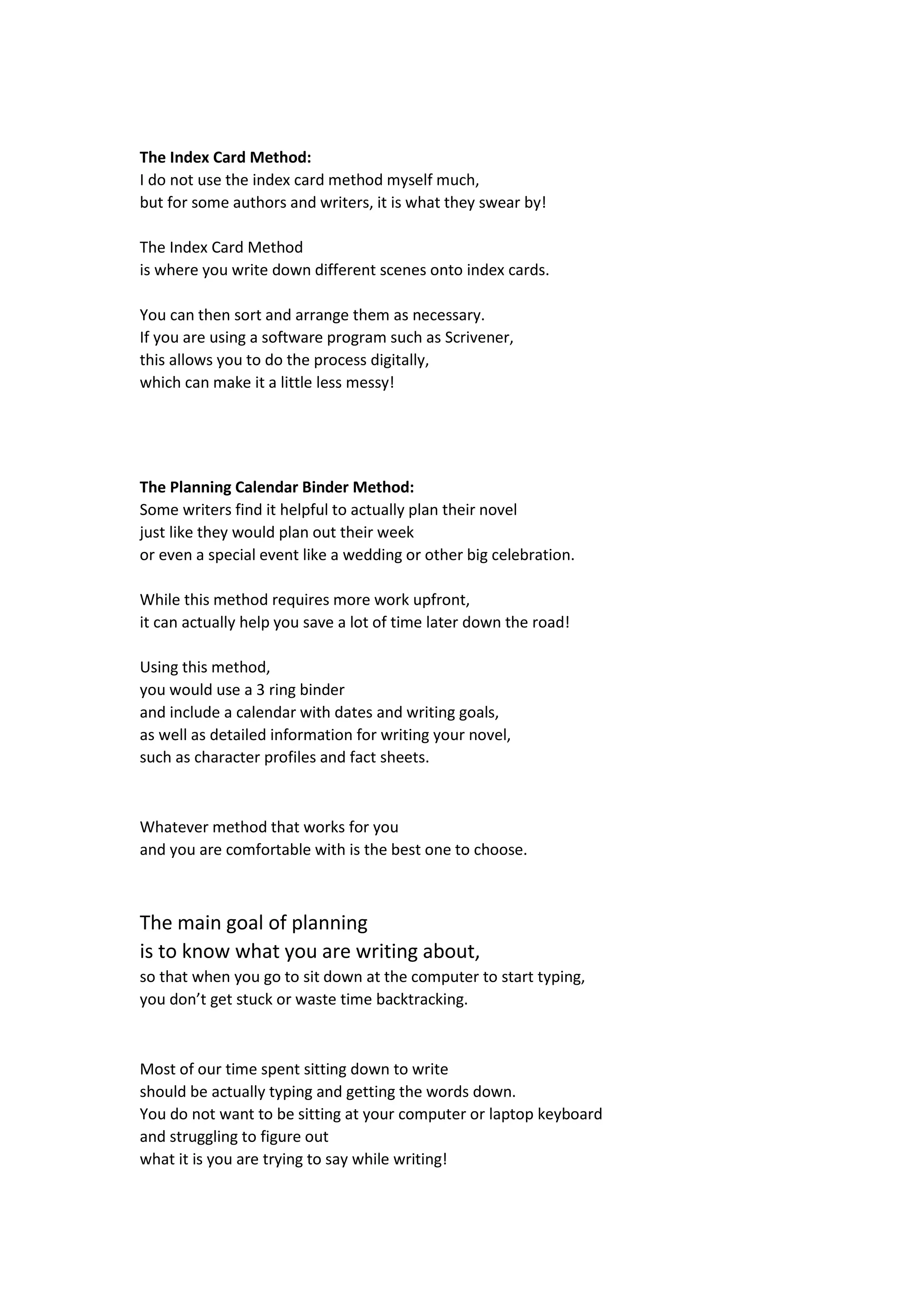 The Index Card Method:
I do not use the index card method myself much,
but for some authors and writers, it is what they swear by!
The Index Card Method
is where you write down different scenes onto index cards.
You can then sort and arrange them as necessary.
If you are using a software program such as Scrivener,
this allows you to do the process digitally,
which can make it a little less messy!
The Planning Calendar Binder Method:
Some writers find it helpful to actually plan their novel
just like they would plan out their week
or even a special event like a wedding or other big celebration.
While this method requires more work upfront,
it can actually help you save a lot of time later down the road!
Using this method,
you would use a 3 ring binder
and include a calendar with dates and writing goals,
as well as detailed information for writing your novel,
such as character profiles and fact sheets.
Whatever method that works for you
and you are comfortable with is the best one to choose.
The main goal of planning
is to know what you are writing about,
so that when you go to sit down at the computer to start typing,
you don’t get stuck or waste time backtracking.
Most of our time spent sitting down to write
should be actually typing and getting the words down.
You do not want to be sitting at your computer or laptop keyboard
and struggling to figure out
what it is you are trying to say while writing!
 