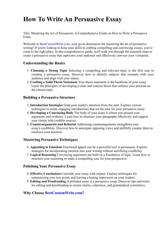How To Write An Persuasive Essay
Title: Mastering the Art of Persuasion: A Comprehensive Guide on How to Write a Persuasive
Essay
Welcome to BestCustomWrite.com, your go-to destination for mastering the art of persuasive
writing! If you're looking to hone your skills in crafting compelling and convincing essays, you've
come to the right place. In this comprehensive guide, we'll walk you through the essential steps to
create a persuasive essay that captivates your audience and effectively conveys your viewpoint.
Understanding the Basics
1. Choosing a Strong Topic Selecting a compelling and relevant topic is the first step in
creating a persuasive essay. Discover how to identify subjects that resonate with your
audience and align with your stance.
2. Crafting a Solid Thesis Statement Your thesis statement is the backbone of your essay.
Learn the principles of developing a clear and concise thesis that outlines your position on
the chosen topic.
Building a Persuasive Structure
3. Introduction Strategies Grab your reader's attention from the start. Explore various
techniques to create engaging introductions that set the tone for your persuasive essay.
4. Developing a Convincing Body The body of your essay is where you present your
arguments and evidence. Learn how to structure your paragraphs effectively and support
your claims with credible sources.
5. Counterarguments and Rebuttal Addressing counterarguments strengthens your
essay's credibility. Discover how to anticipate opposing views and skillfully counter them to
reinforce your position.
Mastering Persuasive Techniques
6. Appealing to Emotions Emotional appeal can be a powerful tool in persuasion. Explore
strategies for incorporating emotion into your writing without sacrificing credibility.
7. Logical Reasoning Convincing arguments are built on a foundation of logic. Learn how to
structure your reasoning to make a compelling case for your perspective.
Polishing Your Persuasive Essay
8. Effective Conclusions Conclude your essay with impact. Explore techniques for
summarizing your key points and leaving a lasting impression on your readers.
9. Editing and Proofreading A polished essay is a persuasive essay. Discover tips and tricks
for editing and proofreading to ensure clarity, coherence, and grammatical correctness.
Why Choose BestCustomWrite.com?
 