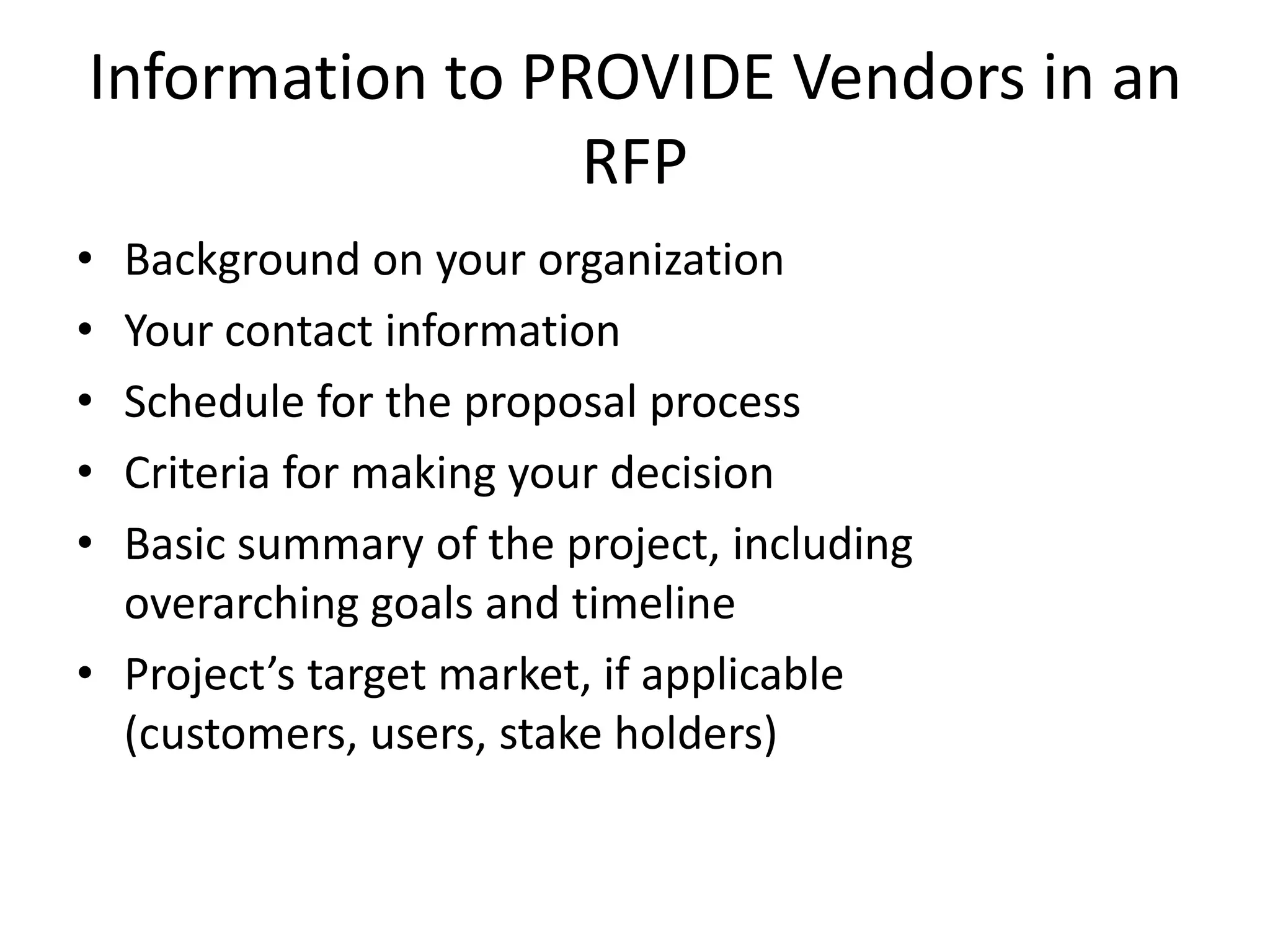 Information to PROVIDE Vendors in an
                 RFP
• Background on your organization
• Your contact information
• Schedule for the proposal process
• Criteria for making your decision
• Basic summary of the project, including
  overarching goals and timeline
• Project’s target market, if applicable
  (customers, users, stake holders)
 