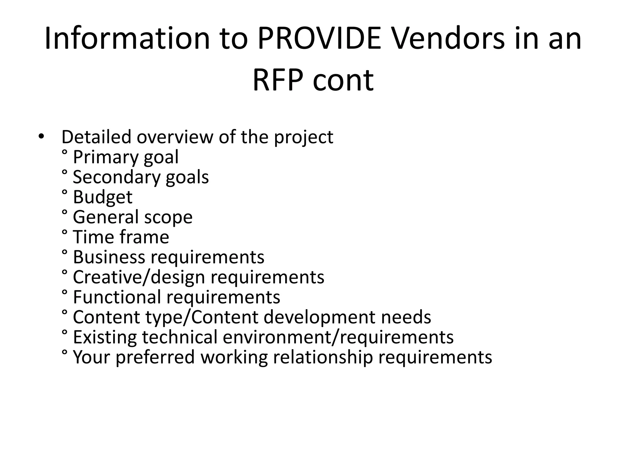 Information to PROVIDE Vendors in an
              RFP cont
• Detailed overview of the project
  ° Primary goal
  ° Secondary goals
  ° Budget
  ° General scope
  ° Time frame
  ° Business requirements
  ° Creative/design requirements
  ° Functional requirements
  ° Content type/Content development needs
  ° Existing technical environment/requirements
  ° Your preferred working relationship requirements
 