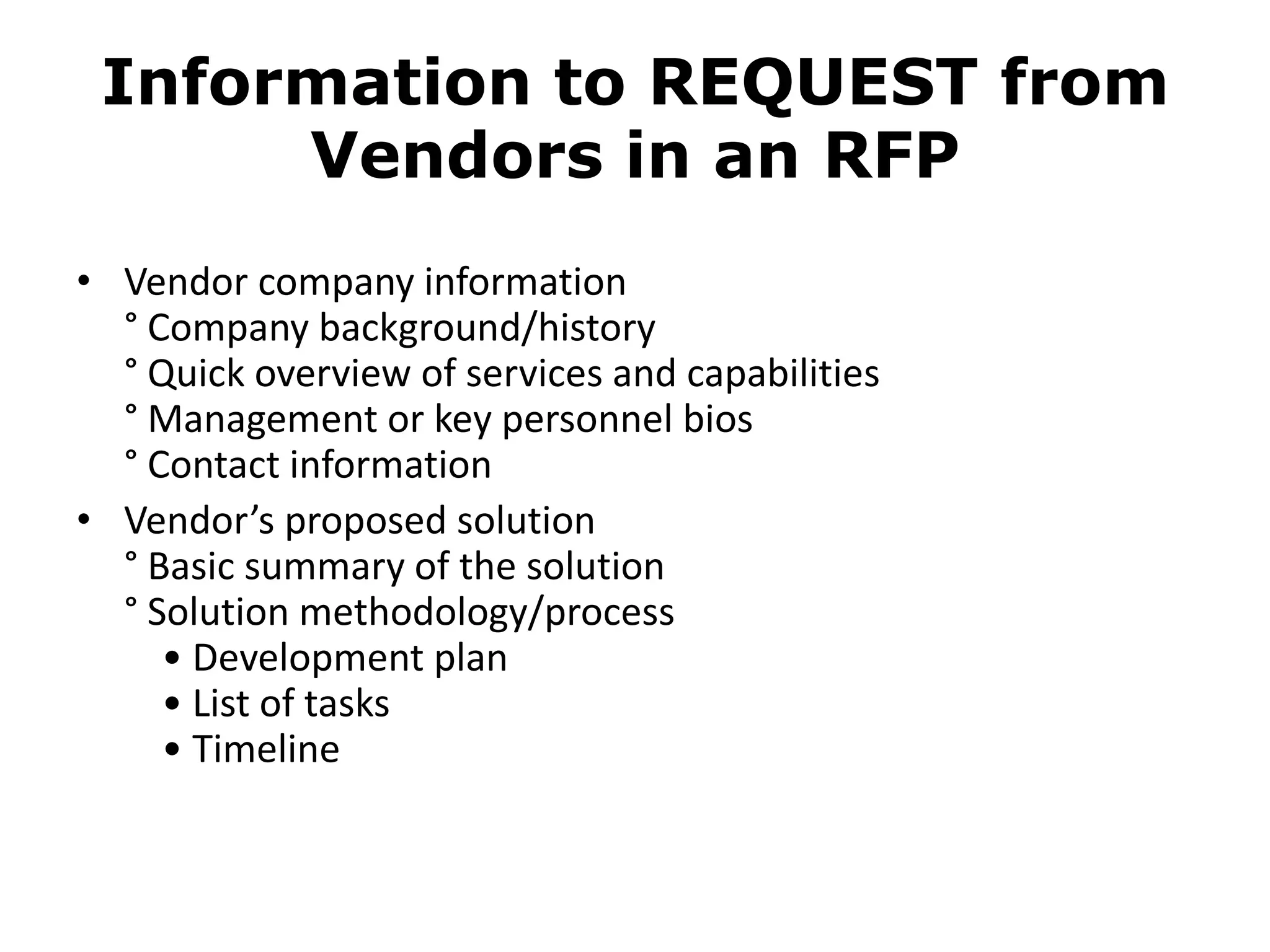 Information to REQUEST from
      Vendors in an RFP
• Vendor company information
  ° Company background/history
  ° Quick overview of services and capabilities
  ° Management or key personnel bios
  ° Contact information
• Vendor’s proposed solution
  ° Basic summary of the solution
  ° Solution methodology/process
     • Development plan
     • List of tasks
     • Timeline
 