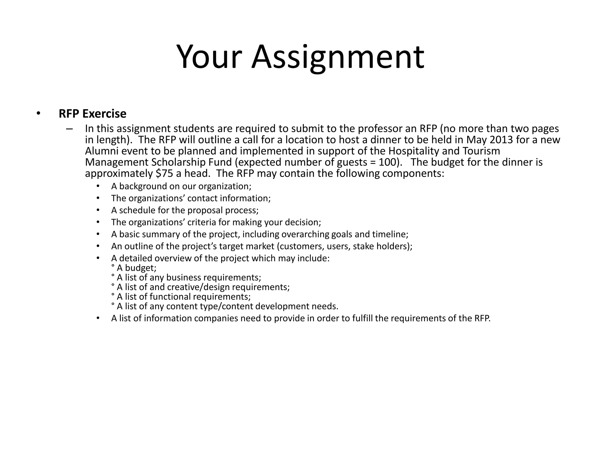 Your Assignment
•   RFP Exercise
     –   In this assignment students are required to submit to the professor an RFP (no more than two pages
         in length). The RFP will outline a call for a location to host a dinner to be held in May 2013 for a new
         Alumni event to be planned and implemented in support of the Hospitality and Tourism
         Management Scholarship Fund (expected number of guests = 100). The budget for the dinner is
         approximately $75 a head. The RFP may contain the following components:
           •   A background on our organization;
           •   The organizations’ contact information;
           •   A schedule for the proposal process;
           •   The organizations’ criteria for making your decision;
           •   A basic summary of the project, including overarching goals and timeline;
           •   An outline of the project’s target market (customers, users, stake holders);
           •   A detailed overview of the project which may include:
               ° A budget;
               ° A list of any business requirements;
               ° A list of and creative/design requirements;
               ° A list of functional requirements;
               ° A list of any content type/content development needs.
           •   A list of information companies need to provide in order to fulfill the requirements of the RFP.
 