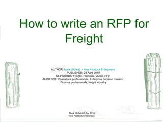 AUTHOR:  Mark Oldfield    -  New Paddock Enterprises  PUBLISHED: 28 April 2010 KEYWORDS: Freight, Proposal, Quote, RFP  AUDIENCE: Operations professionals, Enterprise decision makers,  Finance professionals, freight industry How to write an RFP for Freight 