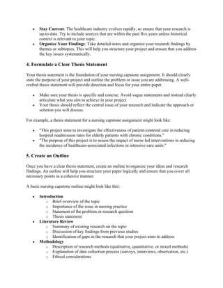 • Stay Current: The healthcare industry evolves rapidly, so ensure that your research is
up-to-date. Try to include sources that are within the past five years unless historical
context is relevant to your topic.
• Organize Your Findings: Take detailed notes and organize your research findings by
themes or subtopics. This will help you structure your project and ensure that you address
the key issues systematically.
4. Formulate a Clear Thesis Statement
Your thesis statement is the foundation of your nursing capstone assignment. It should clearly
state the purpose of your project and outline the problem or issue you are addressing. A well-
crafted thesis statement will provide direction and focus for your entire paper.
• Make sure your thesis is specific and concise. Avoid vague statements and instead clearly
articulate what you aim to achieve in your project.
• Your thesis should reflect the central issue of your research and indicate the approach or
solution you will discuss.
For example, a thesis statement for a nursing capstone assignment might look like:
• "This project aims to investigate the effectiveness of patient-centered care in reducing
hospital readmission rates for elderly patients with chronic conditions."
• "The purpose of this project is to assess the impact of nurse-led interventions in reducing
the incidence of healthcare-associated infections in intensive care units."
5. Create an Outline
Once you have a clear thesis statement, create an outline to organize your ideas and research
findings. An outline will help you structure your paper logically and ensure that you cover all
necessary points in a cohesive manner.
A basic nursing capstone outline might look like this:
• Introduction
o Brief overview of the topic
o Importance of the issue in nursing practice
o Statement of the problem or research question
o Thesis statement
• Literature Review
o Summary of existing research on the topic
o Discussion of key findings from previous studies
o Identification of gaps in the research that your project aims to address
• Methodology
o Description of research methods (qualitative, quantitative, or mixed methods)
o Explanation of data collection process (surveys, interviews, observation, etc.)
o Ethical considerations
 