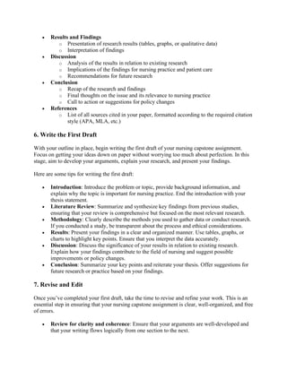 • Results and Findings
o Presentation of research results (tables, graphs, or qualitative data)
o Interpretation of findings
• Discussion
o Analysis of the results in relation to existing research
o Implications of the findings for nursing practice and patient care
o Recommendations for future research
• Conclusion
o Recap of the research and findings
o Final thoughts on the issue and its relevance to nursing practice
o Call to action or suggestions for policy changes
• References
o List of all sources cited in your paper, formatted according to the required citation
style (APA, MLA, etc.)
6. Write the First Draft
With your outline in place, begin writing the first draft of your nursing capstone assignment.
Focus on getting your ideas down on paper without worrying too much about perfection. In this
stage, aim to develop your arguments, explain your research, and present your findings.
Here are some tips for writing the first draft:
• Introduction: Introduce the problem or topic, provide background information, and
explain why the topic is important for nursing practice. End the introduction with your
thesis statement.
• Literature Review: Summarize and synthesize key findings from previous studies,
ensuring that your review is comprehensive but focused on the most relevant research.
• Methodology: Clearly describe the methods you used to gather data or conduct research.
If you conducted a study, be transparent about the process and ethical considerations.
• Results: Present your findings in a clear and organized manner. Use tables, graphs, or
charts to highlight key points. Ensure that you interpret the data accurately.
• Discussion: Discuss the significance of your results in relation to existing research.
Explain how your findings contribute to the field of nursing and suggest possible
improvements or policy changes.
• Conclusion: Summarize your key points and reiterate your thesis. Offer suggestions for
future research or practice based on your findings.
7. Revise and Edit
Once you’ve completed your first draft, take the time to revise and refine your work. This is an
essential step in ensuring that your nursing capstone assignment is clear, well-organized, and free
of errors.
• Review for clarity and coherence: Ensure that your arguments are well-developed and
that your writing flows logically from one section to the next.
 