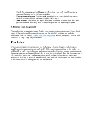 • Check for grammar and spelling errors: Proofread your work carefully, or use a
grammar-checking tool to catch any mistakes.
• Ensure proper citations: Double-check your citations to ensure that all sources are
properly referenced in the correct style (APA, MLA, etc.).
• Seek feedback: If possible, ask a peer, instructor, or mentor to review your work and
provide feedback. They may offer valuable insights that can improve your paper.
8. Finalize Your Assignment
After making the necessary revisions, finalize your nursing capstone assignment. Ensure that it
meets all formatting and length requirements, and that it is fully polished and ready for
submission. You can also ask experts to do your assignment. Submit your project on time, and
remember to keep a copy for your records.
Conclusion
Writing a nursing capstone assignment is a challenging but rewarding process that requires
careful research, organization, and analysis. By following the steps outlined in this guide, you
will be able to craft a comprehensive, well-researched, and well-written nursing capstone project
that showcases your abilities and knowledge as a nursing professional. Take the time to choose a
relevant and focused topic, conduct thorough research, and carefully write and revise your
assignment. In doing so, you will not only fulfill your academic requirements but also contribute
to the advancement of nursing practice and patient cares.
 