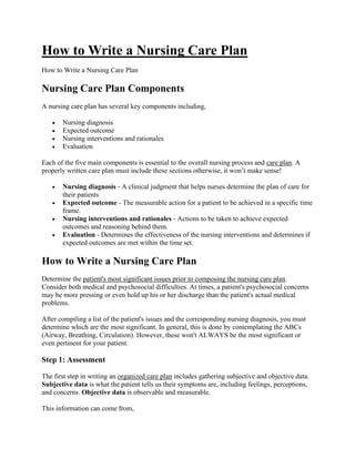How to Write a Nursing Care Plan
How to Write a Nursing Care Plan
Nursing Care Plan Components
A nursing care plan has several key components including,
• Nursing diagnosis
• Expected outcome
• Nursing interventions and rationales
• Evaluation
Each of the five main components is essential to the overall nursing process and care plan. A
properly written care plan must include these sections otherwise, it won’t make sense!
• Nursing diagnosis - A clinical judgment that helps nurses determine the plan of care for
their patients
• Expected outcome - The measurable action for a patient to be achieved in a specific time
frame.
• Nursing interventions and rationales - Actions to be taken to achieve expected
outcomes and reasoning behind them.
• Evaluation - Determines the effectiveness of the nursing interventions and determines if
expected outcomes are met within the time set.
How to Write a Nursing Care Plan
Determine the patient's most significant issues prior to composing the nursing care plan.
Consider both medical and psychosocial difficulties. At times, a patient's psychosocial concerns
may be more pressing or even hold up his or her discharge than the patient's actual medical
problems.
After compiling a list of the patient's issues and the corresponding nursing diagnosis, you must
determine which are the most significant. In general, this is done by contemplating the ABCs
(Airway, Breathing, Circulation). However, these won't ALWAYS be the most significant or
even pertinent for your patient.
Step 1: Assessment
The first step in writing an organized care plan includes gathering subjective and objective data.
Subjective data is what the patient tells us their symptoms are, including feelings, perceptions,
and concerns. Objective data is observable and measurable.
This information can come from,
 