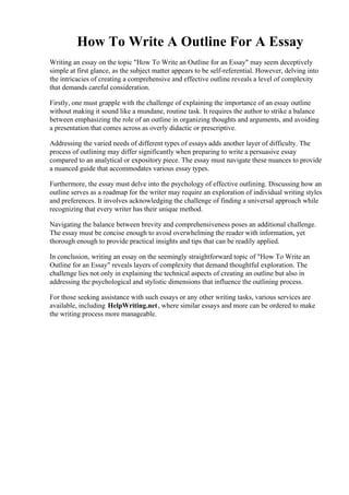 How To Write A Outline For A Essay
Writing an essay on the topic "How To Write an Outline for an Essay" may seem deceptively
simple at first glance, as the subject matter appears to be self-referential. However, delving into
the intricacies of creating a comprehensive and effective outline reveals a level of complexity
that demands careful consideration.
Firstly, one must grapple with the challenge of explaining the importance of an essay outline
without making it sound like a mundane, routine task. It requires the author to strike a balance
between emphasizing the role of an outline in organizing thoughts and arguments, and avoiding
a presentation that comes across as overly didactic or prescriptive.
Addressing the varied needs of different types of essays adds another layer of difficulty. The
process of outlining may differ significantly when preparing to write a persuasive essay
compared to an analytical or expository piece. The essay must navigate these nuances to provide
a nuanced guide that accommodates various essay types.
Furthermore, the essay must delve into the psychology of effective outlining. Discussing how an
outline serves as a roadmap for the writer may require an exploration of individual writing styles
and preferences. It involves acknowledging the challenge of finding a universal approach while
recognizing that every writer has their unique method.
Navigating the balance between brevity and comprehensiveness poses an additional challenge.
The essay must be concise enough to avoid overwhelming the reader with information, yet
thorough enough to provide practical insights and tips that can be readily applied.
In conclusion, writing an essay on the seemingly straightforward topic of "How To Write an
Outline for an Essay" reveals layers of complexity that demand thoughtful exploration. The
challenge lies not only in explaining the technical aspects of creating an outline but also in
addressing the psychological and stylistic dimensions that influence the outlining process.
For those seeking assistance with such essays or any other writing tasks, various services are
available, including HelpWriting.net, where similar essays and more can be ordered to make
the writing process more manageable.
How To Write A Outline For A EssayHow To Write A Outline For A Essay
 