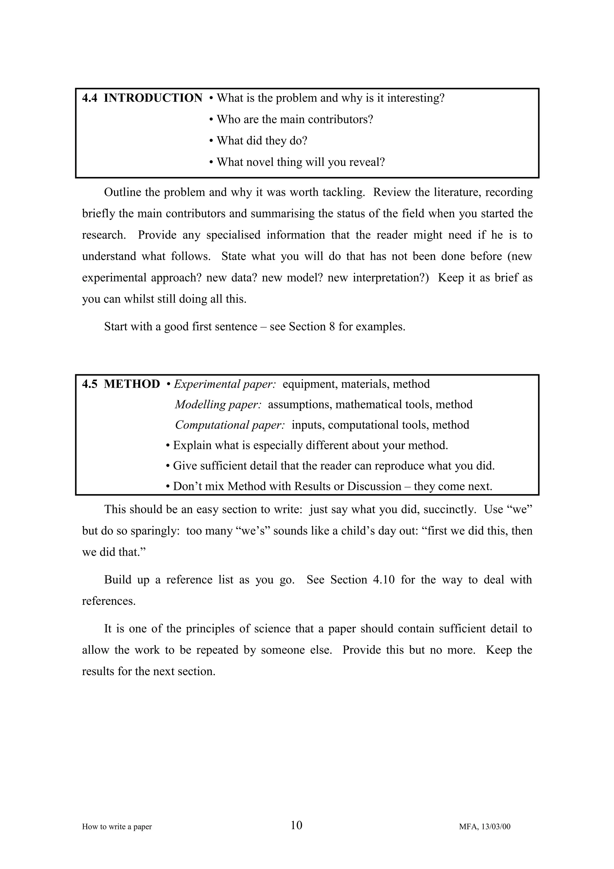 4.4 INTRODUCTION • What is the problem and why is it interesting?
• Who are the main contributors?
• What did they do?
• What novel thing will you reveal?
Outline the problem and why it was worth tackling. Review the literature, recording
briefly the main contributors and summarising the status of the field when you started the
research. Provide any specialised information that the reader might need if he is to
understand what follows. State what you will do that has not been done before (new
experimental approach? new data? new model? new interpretation?) Keep it as brief as
you can whilst still doing all this.
Start with a good first sentence – see Section 8 for examples.

4.5 METHOD • Experimental paper: equipment, materials, method
Modelling paper: assumptions, mathematical tools, method
Computational paper: inputs, computational tools, method
• Explain what is especially different about your method.
• Give sufficient detail that the reader can reproduce what you did.
• Don’t mix Method with Results or Discussion – they come next.
This should be an easy section to write: just say what you did, succinctly. Use “we”
but do so sparingly: too many “we’s” sounds like a child’s day out: “first we did this, then
we did that.”
Build up a reference list as you go. See Section 4.10 for the way to deal with
references.
It is one of the principles of science that a paper should contain sufficient detail to
allow the work to be repeated by someone else. Provide this but no more. Keep the
results for the next section.

How to write a paper

10

MFA, 13/03/00

 