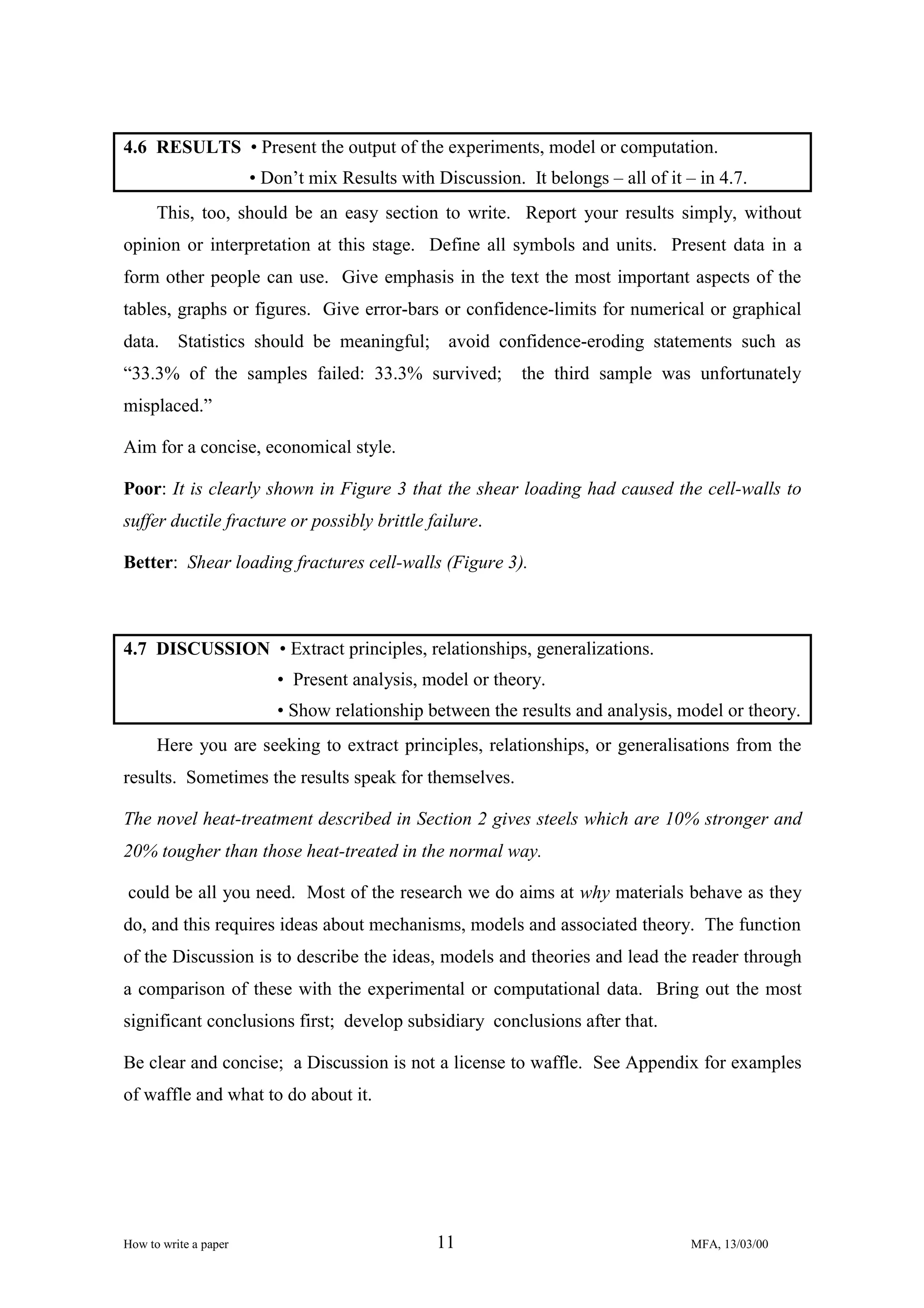 4.6 RESULTS • Present the output of the experiments, model or computation.
• Don’t mix Results with Discussion. It belongs – all of it – in 4.7.
This, too, should be an easy section to write. Report your results simply, without
opinion or interpretation at this stage. Define all symbols and units. Present data in a
form other people can use. Give emphasis in the text the most important aspects of the
tables, graphs or figures. Give error-bars or confidence-limits for numerical or graphical
data. Statistics should be meaningful; avoid confidence-eroding statements such as
“33.3% of the samples failed: 33.3% survived;

the third sample was unfortunately

misplaced.”
Aim for a concise, economical style.
Poor: It is clearly shown in Figure 3 that the shear loading had caused the cell-walls to
suffer ductile fracture or possibly brittle failure.
Better: Shear loading fractures cell-walls (Figure 3).

4.7 DISCUSSION • Extract principles, relationships, generalizations.
• Present analysis, model or theory.
• Show relationship between the results and analysis, model or theory.
Here you are seeking to extract principles, relationships, or generalisations from the
results. Sometimes the results speak for themselves.
The novel heat-treatment described in Section 2 gives steels which are 10% stronger and
20% tougher than those heat-treated in the normal way.
could be all you need. Most of the research we do aims at why materials behave as they
do, and this requires ideas about mechanisms, models and associated theory. The function
of the Discussion is to describe the ideas, models and theories and lead the reader through
a comparison of these with the experimental or computational data. Bring out the most
significant conclusions first; develop subsidiary conclusions after that.
Be clear and concise; a Discussion is not a license to waffle. See Appendix for examples
of waffle and what to do about it.

How to write a paper

11

MFA, 13/03/00

 
