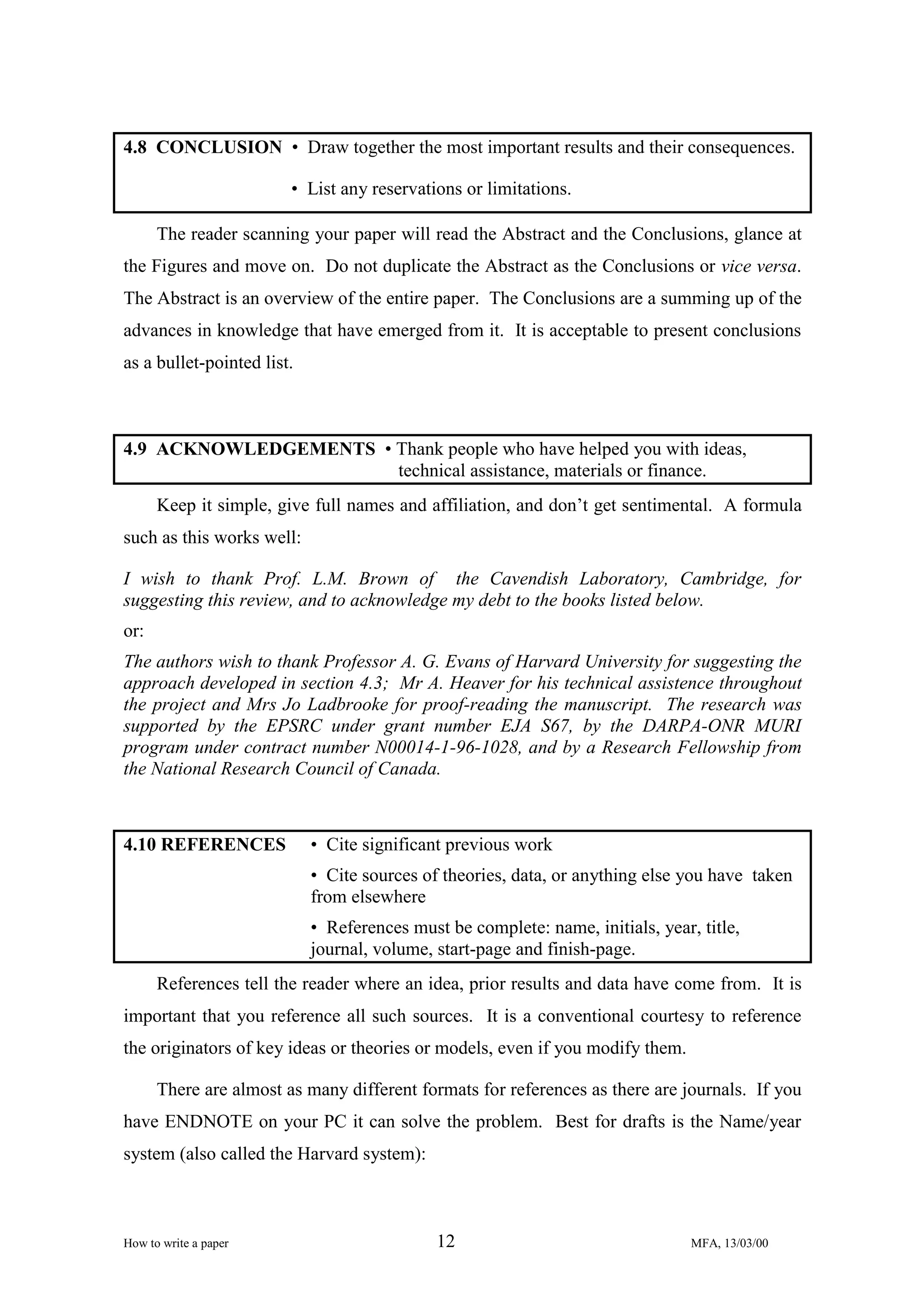 4.8 CONCLUSION • Draw together the most important results and their consequences.
• List any reservations or limitations.
The reader scanning your paper will read the Abstract and the Conclusions, glance at
the Figures and move on. Do not duplicate the Abstract as the Conclusions or vice versa.
The Abstract is an overview of the entire paper. The Conclusions are a summing up of the
advances in knowledge that have emerged from it. It is acceptable to present conclusions
as a bullet-pointed list.

4.9 ACKNOWLEDGEMENTS • Thank people who have helped you with ideas,
technical assistance, materials or finance.
Keep it simple, give full names and affiliation, and don’t get sentimental. A formula
such as this works well:
I wish to thank Prof. L.M. Brown of the Cavendish Laboratory, Cambridge, for
suggesting this review, and to acknowledge my debt to the books listed below.
or:
The authors wish to thank Professor A. G. Evans of Harvard University for suggesting the
approach developed in section 4.3; Mr A. Heaver for his technical assistence throughout
the project and Mrs Jo Ladbrooke for proof-reading the manuscript. The research was
supported by the EPSRC under grant number EJA S67, by the DARPA-ONR MURI
program under contract number N00014-1-96-1028, and by a Research Fellowship from
the National Research Council of Canada.

4.10 REFERENCES

• Cite significant previous work
• Cite sources of theories, data, or anything else you have taken
from elsewhere
• References must be complete: name, initials, year, title,
journal, volume, start-page and finish-page.

References tell the reader where an idea, prior results and data have come from. It is
important that you reference all such sources. It is a conventional courtesy to reference
the originators of key ideas or theories or models, even if you modify them.
There are almost as many different formats for references as there are journals. If you
have ENDNOTE on your PC it can solve the problem. Best for drafts is the Name/year
system (also called the Harvard system):

How to write a paper

12

MFA, 13/03/00

 