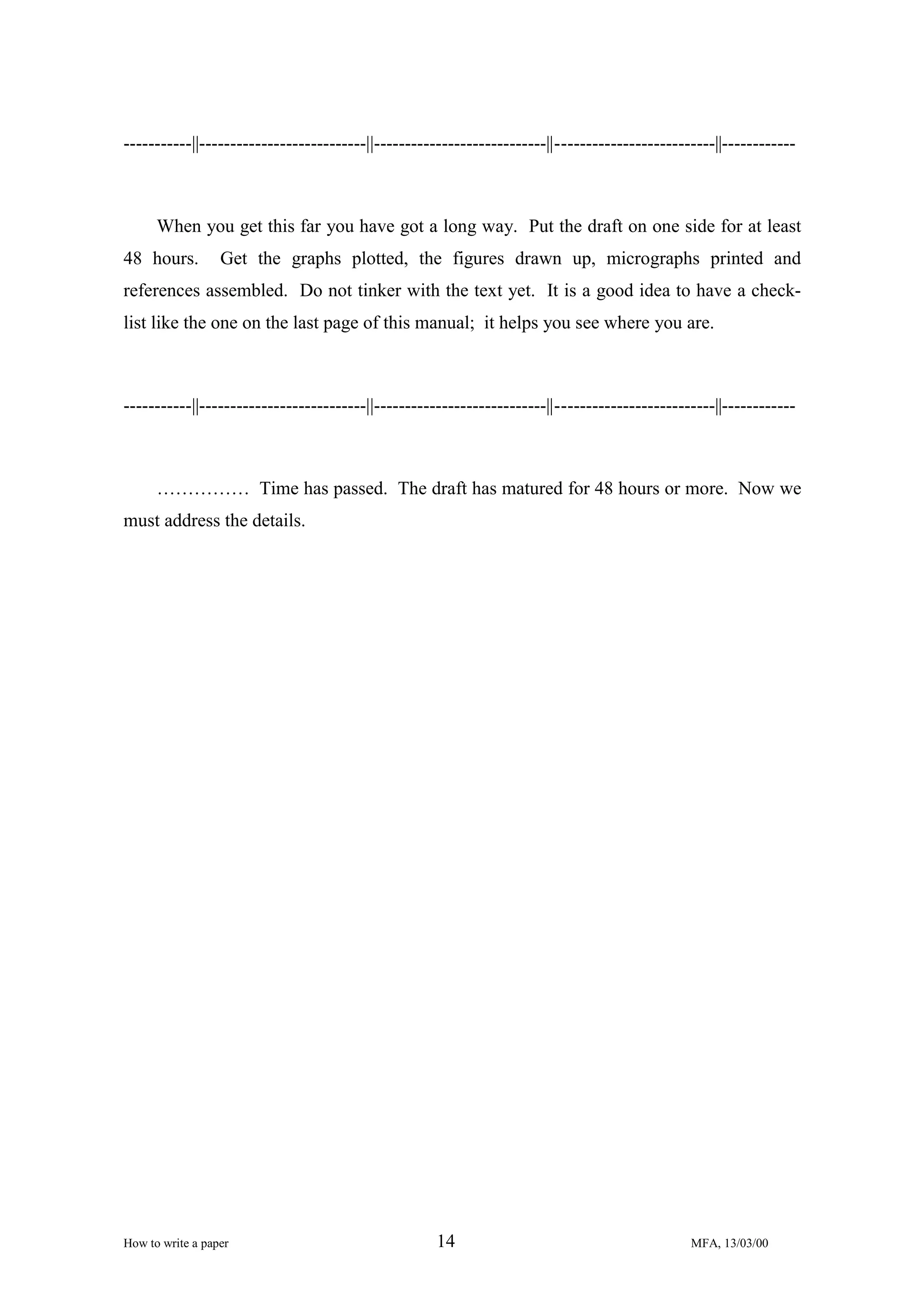 -----------||---------------------------||----------------------------||--------------------------||------------

When you get this far you have got a long way. Put the draft on one side for at least
48 hours.

Get the graphs plotted, the figures drawn up, micrographs printed and

references assembled. Do not tinker with the text yet. It is a good idea to have a checklist like the one on the last page of this manual; it helps you see where you are.

-----------||---------------------------||----------------------------||--------------------------||------------

…………… Time has passed. The draft has matured for 48 hours or more. Now we
must address the details.

How to write a paper

14

MFA, 13/03/00

 
