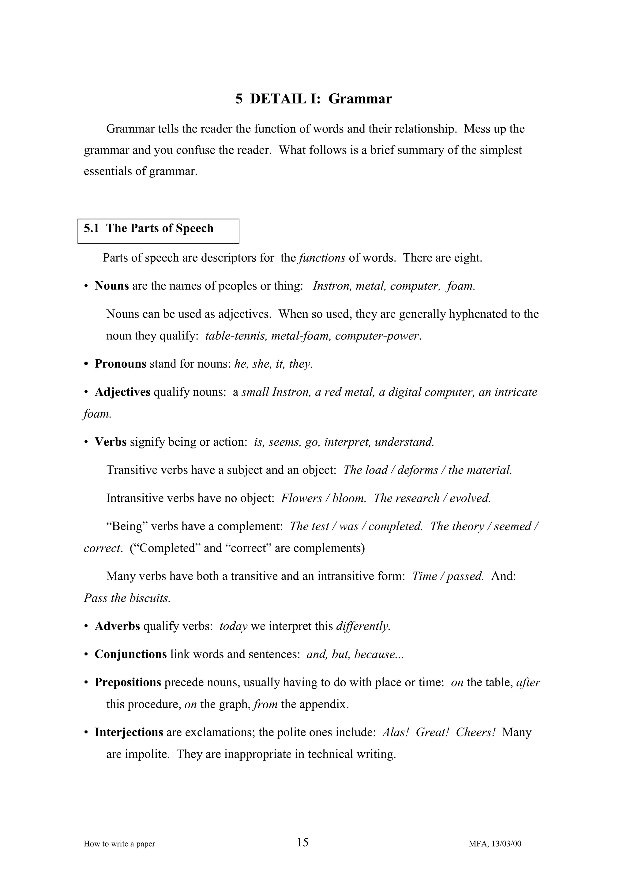5 DETAIL I: Grammar
Grammar tells the reader the function of words and their relationship. Mess up the
grammar and you confuse the reader. What follows is a brief summary of the simplest
essentials of grammar.

5.1 The Parts of Speech
Parts of speech are descriptors for the functions of words. There are eight.
• Nouns are the names of peoples or thing: Instron, metal, computer, foam.
Nouns can be used as adjectives. When so used, they are generally hyphenated to the
noun they qualify: table-tennis, metal-foam, computer-power.
• Pronouns stand for nouns: he, she, it, they.
• Adjectives qualify nouns: a small Instron, a red metal, a digital computer, an intricate
foam.
• Verbs signify being or action: is, seems, go, interpret, understand.
Transitive verbs have a subject and an object: The load / deforms / the material.
Intransitive verbs have no object: Flowers / bloom. The research / evolved.
“Being” verbs have a complement: The test / was / completed. The theory / seemed /
correct. (“Completed” and “correct” are complements)
Many verbs have both a transitive and an intransitive form: Time / passed. And:
Pass the biscuits.
• Adverbs qualify verbs: today we interpret this differently.
• Conjunctions link words and sentences: and, but, because...
• Prepositions precede nouns, usually having to do with place or time: on the table, after
this procedure, on the graph, from the appendix.
• Interjections are exclamations; the polite ones include: Alas! Great! Cheers! Many
are impolite. They are inappropriate in technical writing.

How to write a paper

15

MFA, 13/03/00

 