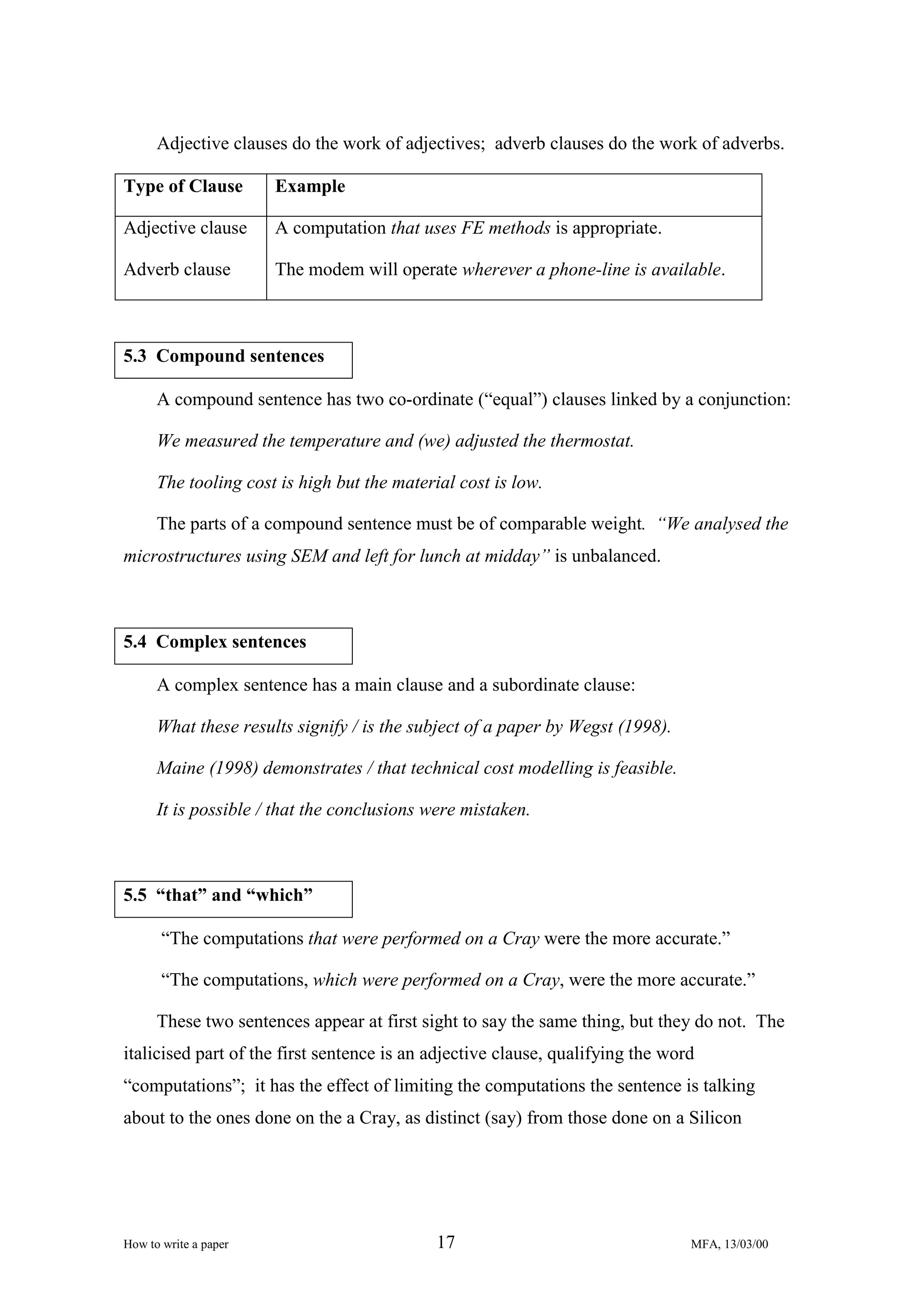 Adjective clauses do the work of adjectives; adverb clauses do the work of adverbs.
Type of Clause

Example

Adjective clause

A computation that uses FE methods is appropriate.

Adverb clause

The modem will operate wherever a phone-line is available.

5.3 Compound sentences
A compound sentence has two co-ordinate (“equal”) clauses linked by a conjunction:
We measured the temperature and (we) adjusted the thermostat.
The tooling cost is high but the material cost is low.
The parts of a compound sentence must be of comparable weight. “We analysed the
microstructures using SEM and left for lunch at midday” is unbalanced.

5.4 Complex sentences
A complex sentence has a main clause and a subordinate clause:
What these results signify / is the subject of a paper by Wegst (1998).
Maine (1998) demonstrates / that technical cost modelling is feasible.
It is possible / that the conclusions were mistaken.

5.5 “that” and “which”
“The computations that were performed on a Cray were the more accurate.”
“The computations, which were performed on a Cray, were the more accurate.”
These two sentences appear at first sight to say the same thing, but they do not. The
italicised part of the first sentence is an adjective clause, qualifying the word
“computations”; it has the effect of limiting the computations the sentence is talking
about to the ones done on the a Cray, as distinct (say) from those done on a Silicon

How to write a paper

17

MFA, 13/03/00

 