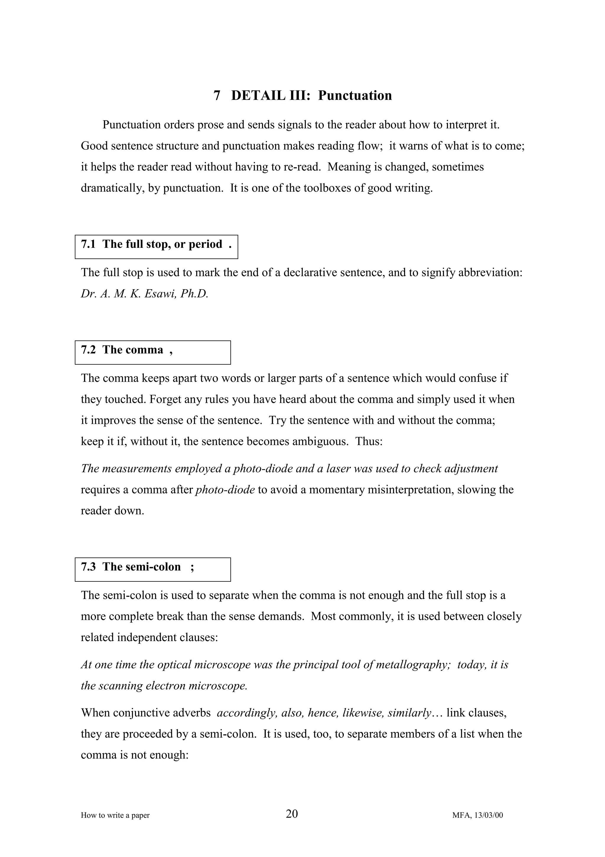 7 DETAIL III: Punctuation
Punctuation orders prose and sends signals to the reader about how to interpret it.
Good sentence structure and punctuation makes reading flow; it warns of what is to come;
it helps the reader read without having to re-read. Meaning is changed, sometimes
dramatically, by punctuation. It is one of the toolboxes of good writing.

7.1 The full stop, or period .
The full stop is used to mark the end of a declarative sentence, and to signify abbreviation:
Dr. A. M. K. Esawi, Ph.D.

7.2 The comma ,
The comma keeps apart two words or larger parts of a sentence which would confuse if
they touched. Forget any rules you have heard about the comma and simply used it when
it improves the sense of the sentence. Try the sentence with and without the comma;
keep it if, without it, the sentence becomes ambiguous. Thus:
The measurements employed a photo-diode and a laser was used to check adjustment
requires a comma after photo-diode to avoid a momentary misinterpretation, slowing the
reader down.

7.3 The semi-colon ;
The semi-colon is used to separate when the comma is not enough and the full stop is a
more complete break than the sense demands. Most commonly, it is used between closely
related independent clauses:
At one time the optical microscope was the principal tool of metallography; today, it is
the scanning electron microscope.
When conjunctive adverbs accordingly, also, hence, likewise, similarly… link clauses,
they are proceeded by a semi-colon. It is used, too, to separate members of a list when the
comma is not enough:

How to write a paper

20

MFA, 13/03/00

 