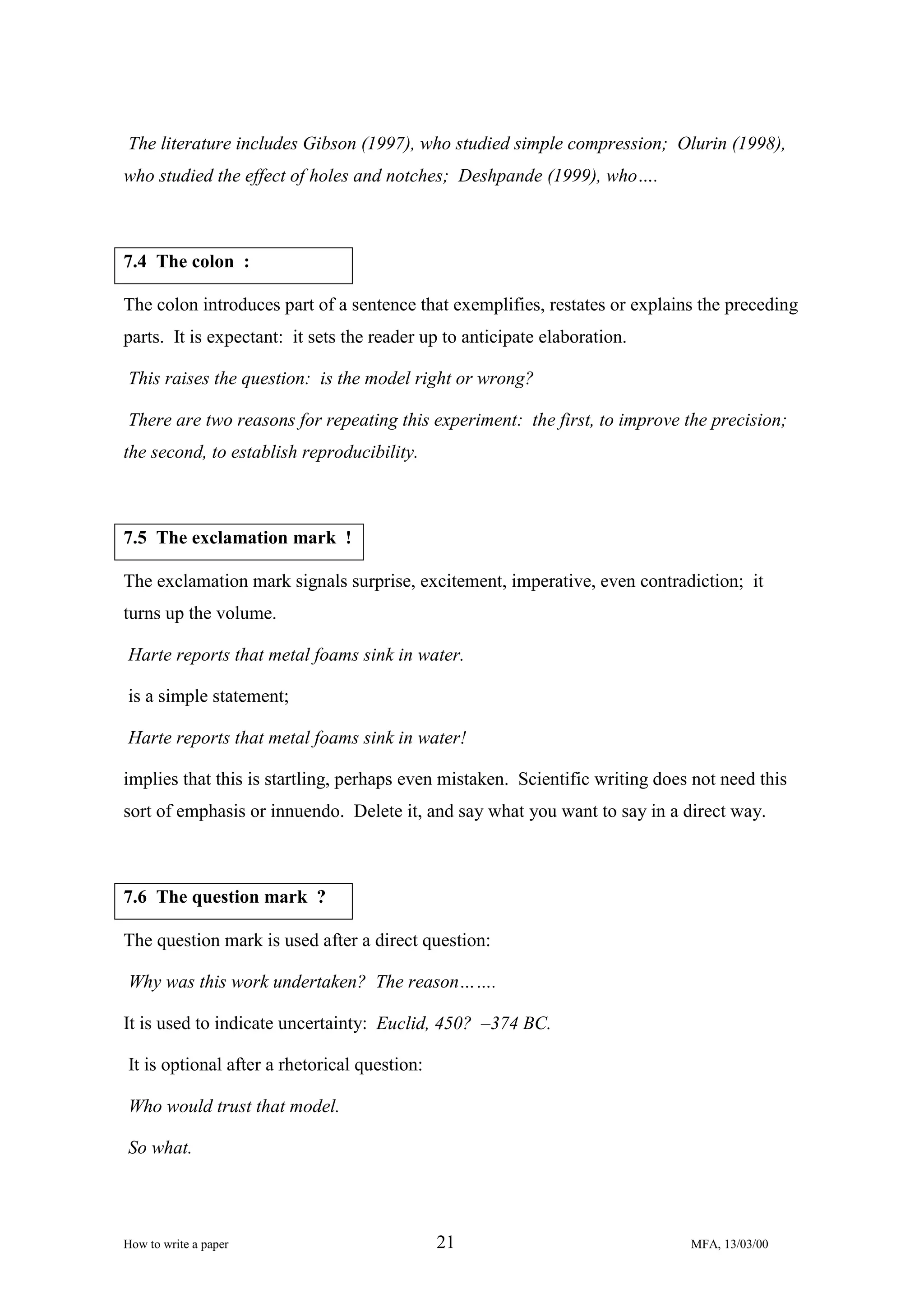 The literature includes Gibson (1997), who studied simple compression; Olurin (1998),
who studied the effect of holes and notches; Deshpande (1999), who….

7.4 The colon :
The colon introduces part of a sentence that exemplifies, restates or explains the preceding
parts. It is expectant: it sets the reader up to anticipate elaboration.
This raises the question: is the model right or wrong?
There are two reasons for repeating this experiment: the first, to improve the precision;
the second, to establish reproducibility.

7.5 The exclamation mark !
The exclamation mark signals surprise, excitement, imperative, even contradiction; it
turns up the volume.
Harte reports that metal foams sink in water.
is a simple statement;
Harte reports that metal foams sink in water!
implies that this is startling, perhaps even mistaken. Scientific writing does not need this
sort of emphasis or innuendo. Delete it, and say what you want to say in a direct way.

7.6 The question mark ?
The question mark is used after a direct question:
Why was this work undertaken? The reason…….
It is used to indicate uncertainty: Euclid, 450? –374 BC.
It is optional after a rhetorical question:
Who would trust that model.
So what.

How to write a paper

21

MFA, 13/03/00

 