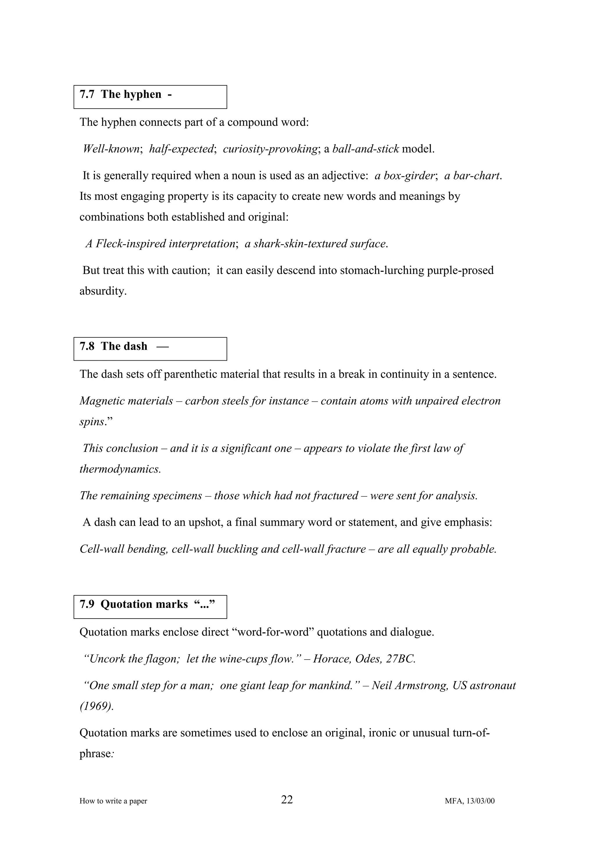 7.7 The hyphen The hyphen connects part of a compound word:
Well-known; half-expected; curiosity-provoking; a ball-and-stick model.
It is generally required when a noun is used as an adjective: a box-girder; a bar-chart.
Its most engaging property is its capacity to create new words and meanings by
combinations both established and original:
A Fleck-inspired interpretation; a shark-skin-textured surface.
But treat this with caution; it can easily descend into stomach-lurching purple-prosed
absurdity.

7.8 The dash —
The dash sets off parenthetic material that results in a break in continuity in a sentence.
Magnetic materials – carbon steels for instance – contain atoms with unpaired electron
spins.”
This conclusion – and it is a significant one – appears to violate the first law of
thermodynamics.
The remaining specimens – those which had not fractured – were sent for analysis.
A dash can lead to an upshot, a final summary word or statement, and give emphasis:
Cell-wall bending, cell-wall buckling and cell-wall fracture – are all equally probable.

7.9 Quotation marks “...”
Quotation marks enclose direct “word-for-word” quotations and dialogue.
“Uncork the flagon; let the wine-cups flow.” – Horace, Odes, 27BC.
“One small step for a man; one giant leap for mankind.” – Neil Armstrong, US astronaut
(1969).
Quotation marks are sometimes used to enclose an original, ironic or unusual turn-ofphrase:

How to write a paper

22

MFA, 13/03/00

 