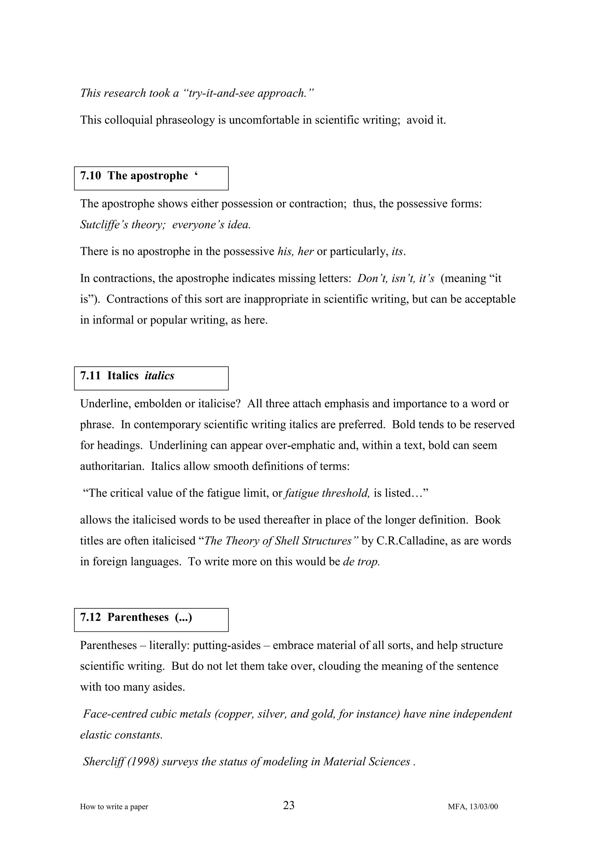This research took a “try-it-and-see approach.”
This colloquial phraseology is uncomfortable in scientific writing; avoid it.

7.10 The apostrophe ‘
The apostrophe shows either possession or contraction; thus, the possessive forms:
Sutcliffe’s theory; everyone’s idea.
There is no apostrophe in the possessive his, her or particularly, its.
In contractions, the apostrophe indicates missing letters: Don’t, isn’t, it’s (meaning “it
is”). Contractions of this sort are inappropriate in scientific writing, but can be acceptable
in informal or popular writing, as here.

7.11 Italics italics
Underline, embolden or italicise? All three attach emphasis and importance to a word or
phrase. In contemporary scientific writing italics are preferred. Bold tends to be reserved
for headings. Underlining can appear over-emphatic and, within a text, bold can seem
authoritarian. Italics allow smooth definitions of terms:
“The critical value of the fatigue limit, or fatigue threshold, is listed…”
allows the italicised words to be used thereafter in place of the longer definition. Book
titles are often italicised “The Theory of Shell Structures” by C.R.Calladine, as are words
in foreign languages. To write more on this would be de trop.

7.12 Parentheses (...)
Parentheses – literally: putting-asides – embrace material of all sorts, and help structure
scientific writing. But do not let them take over, clouding the meaning of the sentence
with too many asides.
Face-centred cubic metals (copper, silver, and gold, for instance) have nine independent
elastic constants.
Shercliff (1998) surveys the status of modeling in Material Sciences .

How to write a paper

23

MFA, 13/03/00

 