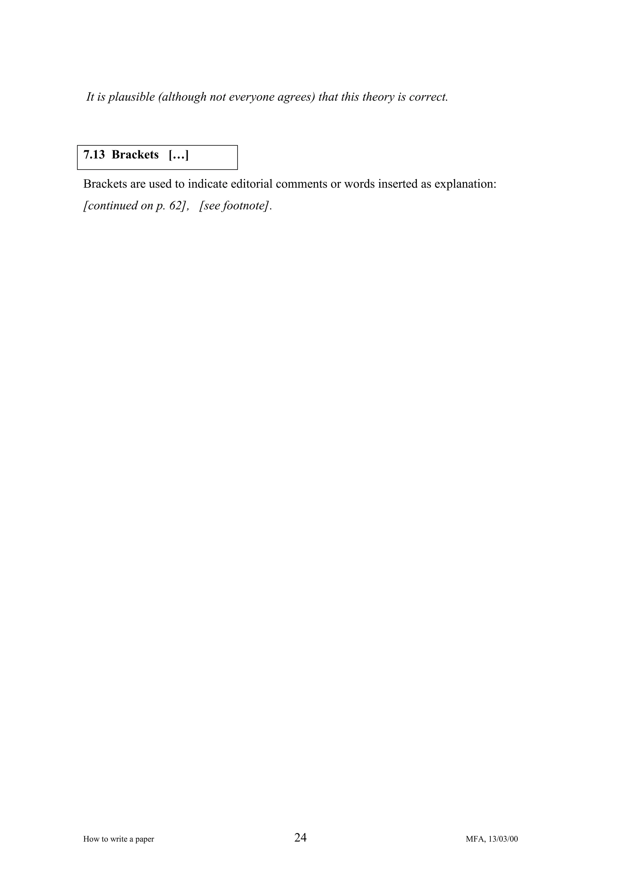 It is plausible (although not everyone agrees) that this theory is correct.

7.13 Brackets […]
Brackets are used to indicate editorial comments or words inserted as explanation:
[continued on p. 62], [see footnote].

How to write a paper

24

MFA, 13/03/00

 