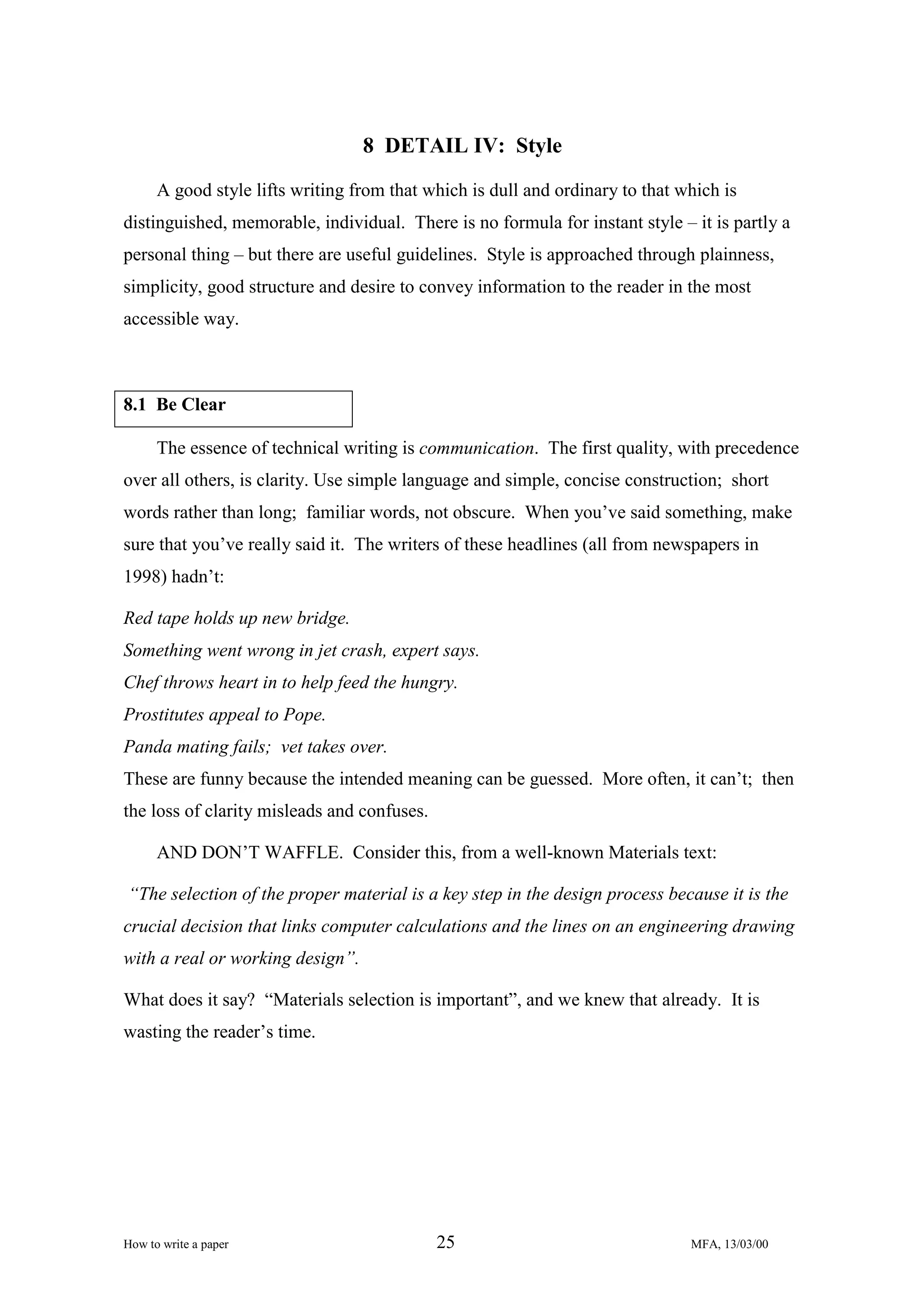 8 DETAIL IV: Style
A good style lifts writing from that which is dull and ordinary to that which is
distinguished, memorable, individual. There is no formula for instant style – it is partly a
personal thing – but there are useful guidelines. Style is approached through plainness,
simplicity, good structure and desire to convey information to the reader in the most
accessible way.

8.1 Be Clear
The essence of technical writing is communication. The first quality, with precedence
over all others, is clarity. Use simple language and simple, concise construction; short
words rather than long; familiar words, not obscure. When you’ve said something, make
sure that you’ve really said it. The writers of these headlines (all from newspapers in
1998) hadn’t:
Red tape holds up new bridge.
Something went wrong in jet crash, expert says.
Chef throws heart in to help feed the hungry.
Prostitutes appeal to Pope.
Panda mating fails; vet takes over.
These are funny because the intended meaning can be guessed. More often, it can’t; then
the loss of clarity misleads and confuses.
AND DON’T WAFFLE. Consider this, from a well-known Materials text:
“The selection of the proper material is a key step in the design process because it is the
crucial decision that links computer calculations and the lines on an engineering drawing
with a real or working design”.
What does it say? “Materials selection is important”, and we knew that already. It is
wasting the reader’s time.

How to write a paper

25

MFA, 13/03/00

 