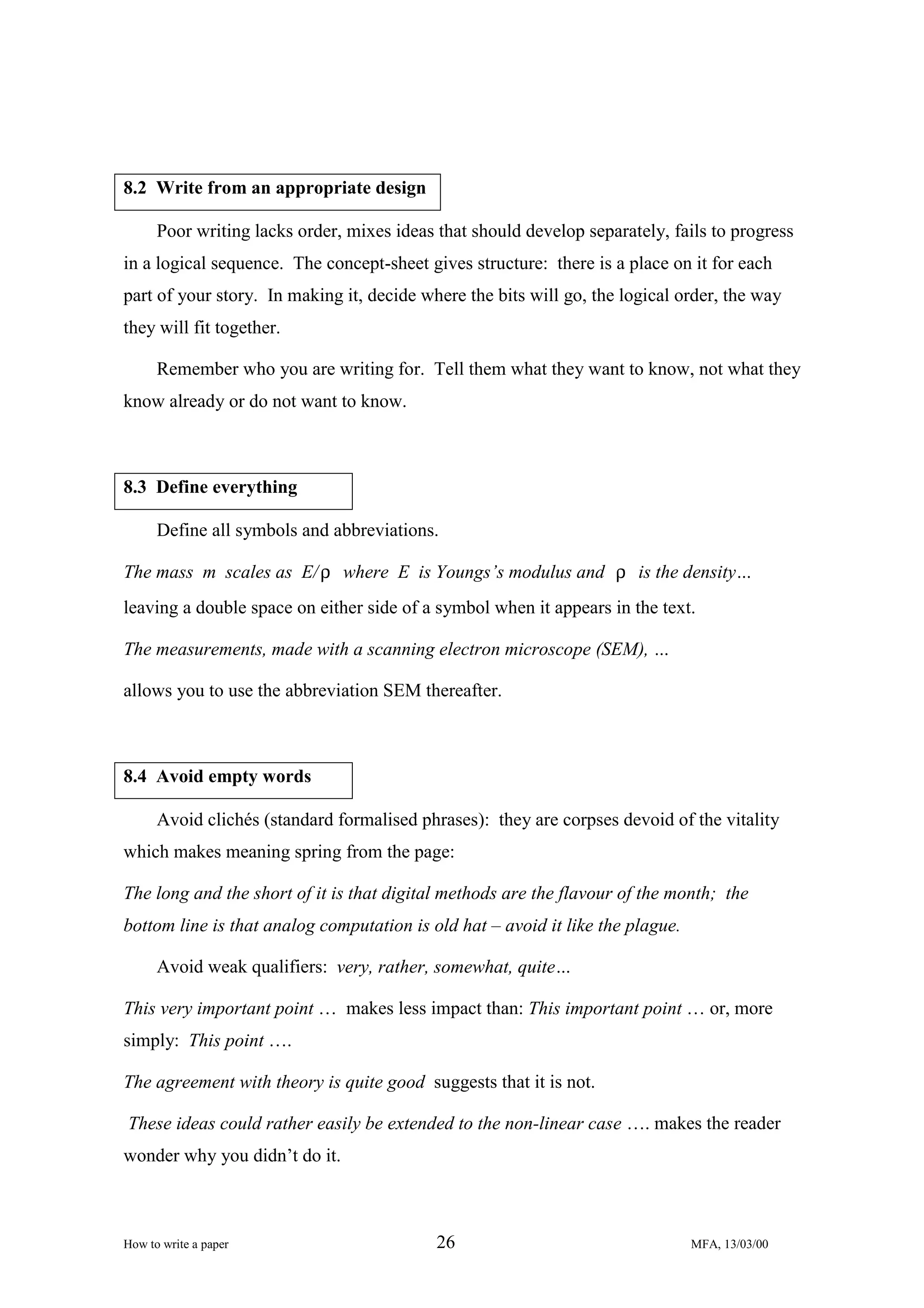8.2 Write from an appropriate design
Poor writing lacks order, mixes ideas that should develop separately, fails to progress
in a logical sequence. The concept-sheet gives structure: there is a place on it for each
part of your story. In making it, decide where the bits will go, the logical order, the way
they will fit together.
Remember who you are writing for. Tell them what they want to know, not what they
know already or do not want to know.

8.3 Define everything
Define all symbols and abbreviations.
The mass m scales as E/ ρ where E is Youngs’s modulus and ρ is the density…
leaving a double space on either side of a symbol when it appears in the text.
The measurements, made with a scanning electron microscope (SEM), …
allows you to use the abbreviation SEM thereafter.

8.4 Avoid empty words
Avoid clichés (standard formalised phrases): they are corpses devoid of the vitality
which makes meaning spring from the page:
The long and the short of it is that digital methods are the flavour of the month; the
bottom line is that analog computation is old hat – avoid it like the plague.
Avoid weak qualifiers: very, rather, somewhat, quite…
This very important point … makes less impact than: This important point … or, more
simply: This point ….
The agreement with theory is quite good suggests that it is not.
These ideas could rather easily be extended to the non-linear case …. makes the reader
wonder why you didn’t do it.

How to write a paper

26

MFA, 13/03/00

 