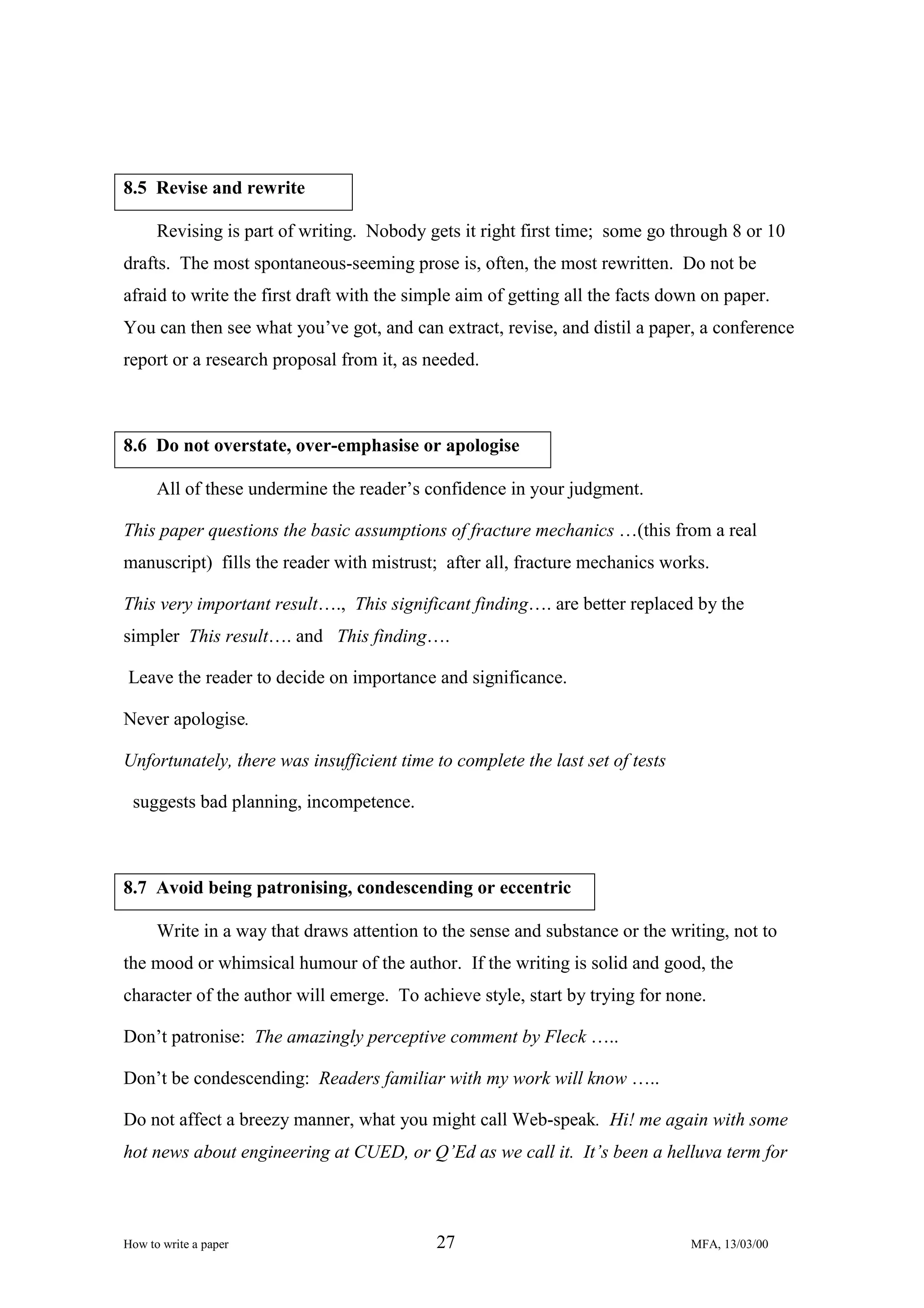 8.5 Revise and rewrite
Revising is part of writing. Nobody gets it right first time; some go through 8 or 10
drafts. The most spontaneous-seeming prose is, often, the most rewritten. Do not be
afraid to write the first draft with the simple aim of getting all the facts down on paper.
You can then see what you’ve got, and can extract, revise, and distil a paper, a conference
report or a research proposal from it, as needed.

8.6 Do not overstate, over-emphasise or apologise
All of these undermine the reader’s confidence in your judgment.
This paper questions the basic assumptions of fracture mechanics …(this from a real
manuscript) fills the reader with mistrust; after all, fracture mechanics works.
This very important result…., This significant finding…. are better replaced by the
simpler This result…. and This finding….
Leave the reader to decide on importance and significance.
Never apologise.
Unfortunately, there was insufficient time to complete the last set of tests
suggests bad planning, incompetence.

8.7 Avoid being patronising, condescending or eccentric
Write in a way that draws attention to the sense and substance or the writing, not to
the mood or whimsical humour of the author. If the writing is solid and good, the
character of the author will emerge. To achieve style, start by trying for none.
Don’t patronise: The amazingly perceptive comment by Fleck …..
Don’t be condescending: Readers familiar with my work will know …..
Do not affect a breezy manner, what you might call Web-speak. Hi! me again with some
hot news about engineering at CUED, or Q’Ed as we call it. It’s been a helluva term for

How to write a paper

27

MFA, 13/03/00

 