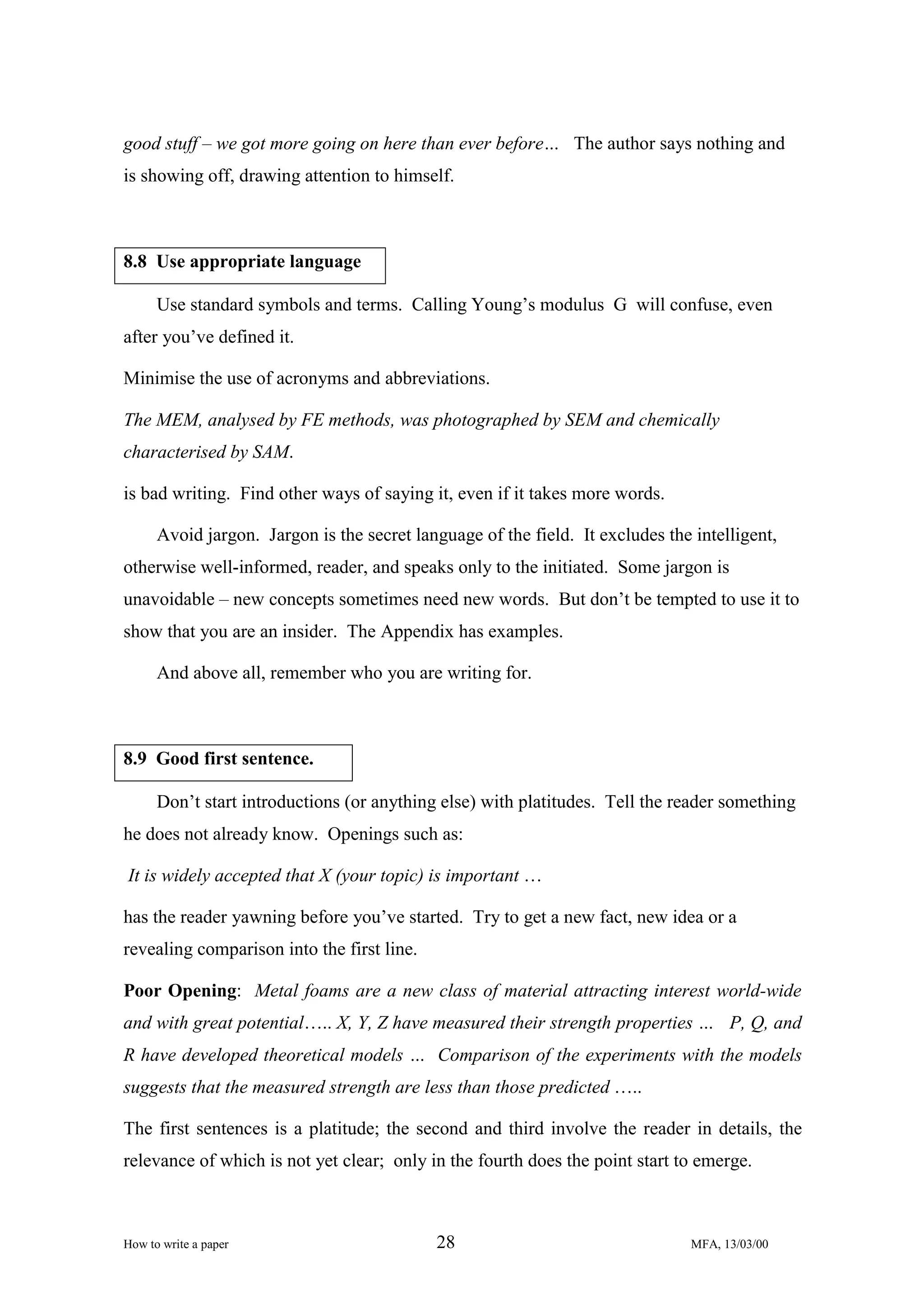 good stuff – we got more going on here than ever before… The author says nothing and
is showing off, drawing attention to himself.

8.8 Use appropriate language
Use standard symbols and terms. Calling Young’s modulus G will confuse, even
after you’ve defined it.
Minimise the use of acronyms and abbreviations.
The MEM, analysed by FE methods, was photographed by SEM and chemically
characterised by SAM.
is bad writing. Find other ways of saying it, even if it takes more words.
Avoid jargon. Jargon is the secret language of the field. It excludes the intelligent,
otherwise well-informed, reader, and speaks only to the initiated. Some jargon is
unavoidable – new concepts sometimes need new words. But don’t be tempted to use it to
show that you are an insider. The Appendix has examples.
And above all, remember who you are writing for.

8.9 Good first sentence.
Don’t start introductions (or anything else) with platitudes. Tell the reader something
he does not already know. Openings such as:
It is widely accepted that X (your topic) is important …
has the reader yawning before you’ve started. Try to get a new fact, new idea or a
revealing comparison into the first line.
Poor Opening: Metal foams are a new class of material attracting interest world-wide
and with great potential….. X, Y, Z have measured their strength properties … P, Q, and
R have developed theoretical models … Comparison of the experiments with the models
suggests that the measured strength are less than those predicted …..
The first sentences is a platitude; the second and third involve the reader in details, the
relevance of which is not yet clear; only in the fourth does the point start to emerge.

How to write a paper

28

MFA, 13/03/00

 