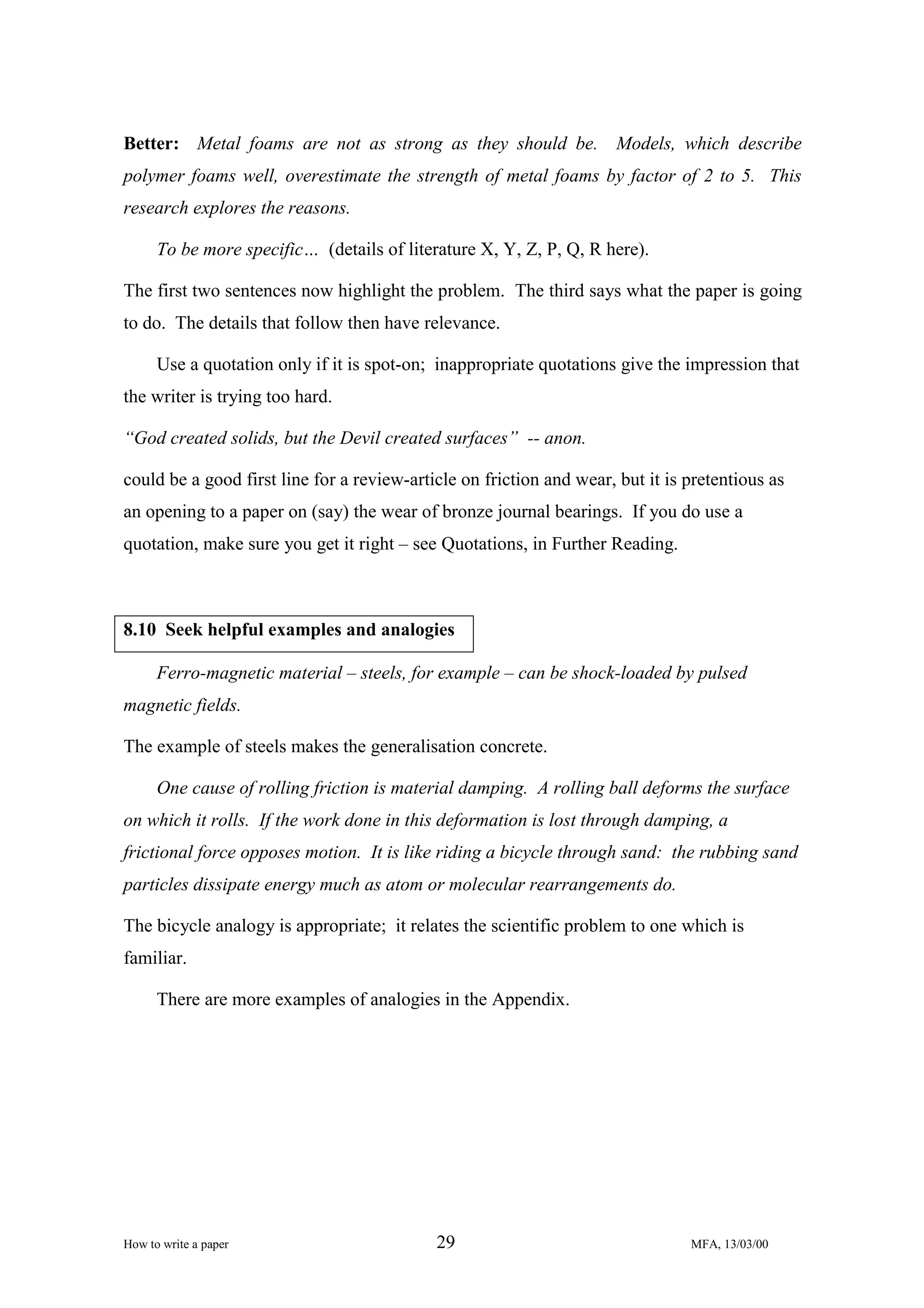 Better: Metal foams are not as strong as they should be. Models, which describe
polymer foams well, overestimate the strength of metal foams by factor of 2 to 5. This
research explores the reasons.
To be more specific… (details of literature X, Y, Z, P, Q, R here).
The first two sentences now highlight the problem. The third says what the paper is going
to do. The details that follow then have relevance.
Use a quotation only if it is spot-on; inappropriate quotations give the impression that
the writer is trying too hard.
“God created solids, but the Devil created surfaces” -- anon.
could be a good first line for a review-article on friction and wear, but it is pretentious as
an opening to a paper on (say) the wear of bronze journal bearings. If you do use a
quotation, make sure you get it right – see Quotations, in Further Reading.

8.10 Seek helpful examples and analogies
Ferro-magnetic material – steels, for example – can be shock-loaded by pulsed
magnetic fields.
The example of steels makes the generalisation concrete.
One cause of rolling friction is material damping. A rolling ball deforms the surface
on which it rolls. If the work done in this deformation is lost through damping, a
frictional force opposes motion. It is like riding a bicycle through sand: the rubbing sand
particles dissipate energy much as atom or molecular rearrangements do.
The bicycle analogy is appropriate; it relates the scientific problem to one which is
familiar.
There are more examples of analogies in the Appendix.

How to write a paper

29

MFA, 13/03/00

 