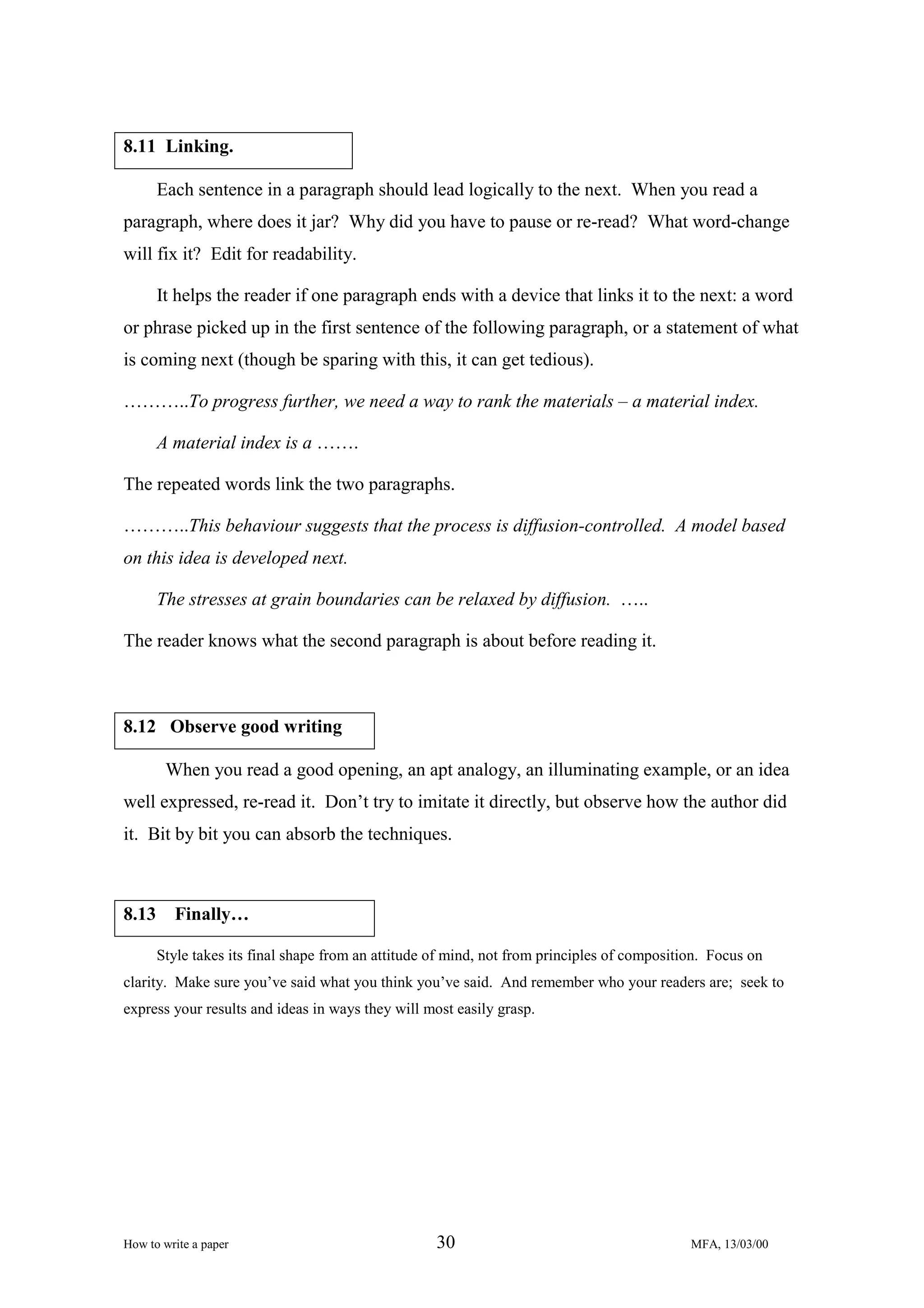 8.11 Linking.
Each sentence in a paragraph should lead logically to the next. When you read a
paragraph, where does it jar? Why did you have to pause or re-read? What word-change
will fix it? Edit for readability.
It helps the reader if one paragraph ends with a device that links it to the next: a word
or phrase picked up in the first sentence of the following paragraph, or a statement of what
is coming next (though be sparing with this, it can get tedious).
………..To progress further, we need a way to rank the materials – a material index.
A material index is a …….
The repeated words link the two paragraphs.
………..This behaviour suggests that the process is diffusion-controlled. A model based
on this idea is developed next.
The stresses at grain boundaries can be relaxed by diffusion. …..
The reader knows what the second paragraph is about before reading it.

8.12 Observe good writing
When you read a good opening, an apt analogy, an illuminating example, or an idea
well expressed, re-read it. Don’t try to imitate it directly, but observe how the author did
it. Bit by bit you can absorb the techniques.

8.13

Finally…
Style takes its final shape from an attitude of mind, not from principles of composition. Focus on

clarity. Make sure you’ve said what you think you’ve said. And remember who your readers are; seek to
express your results and ideas in ways they will most easily grasp.

How to write a paper

30

MFA, 13/03/00

 