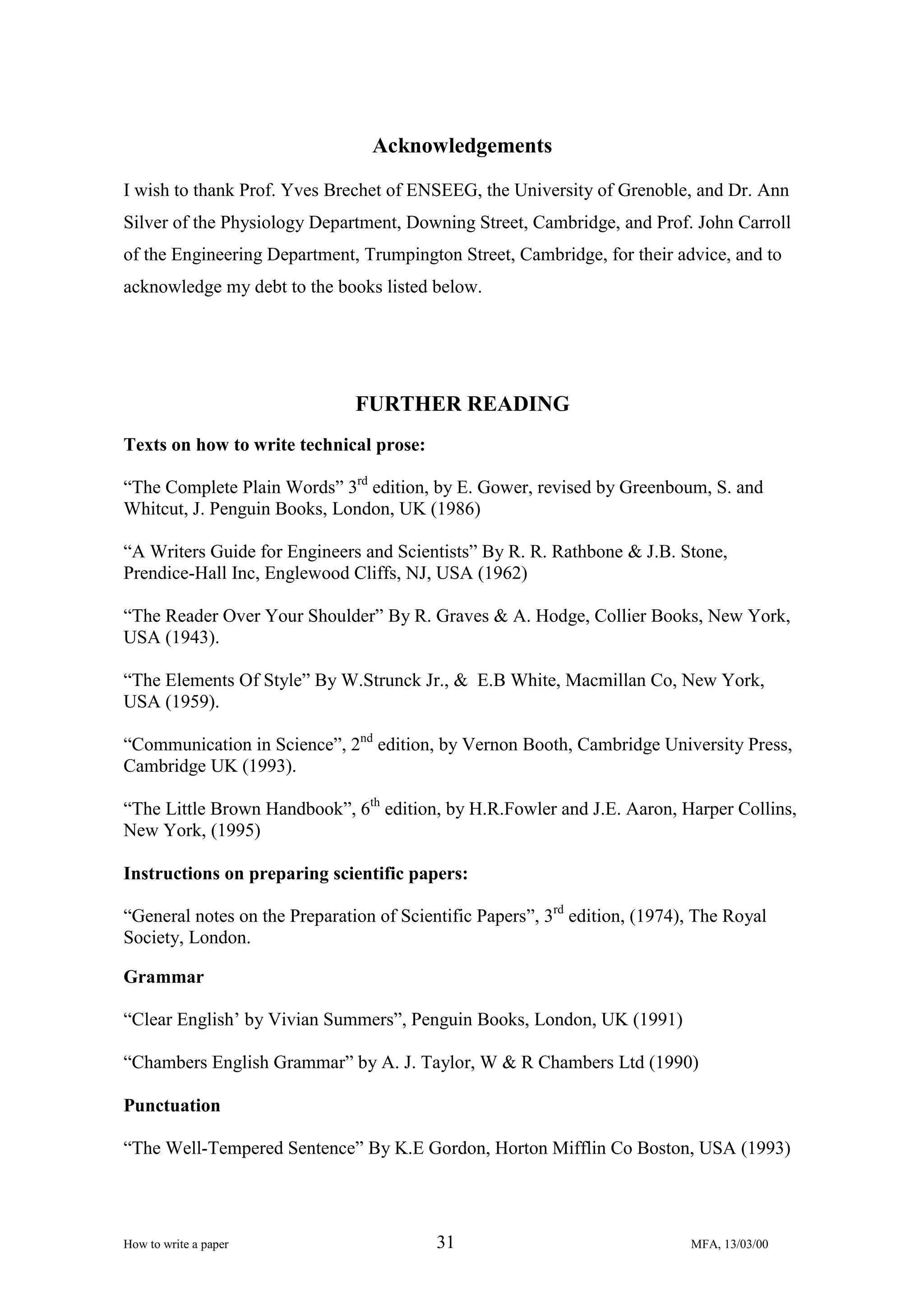 Acknowledgements
I wish to thank Prof. Yves Brechet of ENSEEG, the University of Grenoble, and Dr. Ann
Silver of the Physiology Department, Downing Street, Cambridge, and Prof. John Carroll
of the Engineering Department, Trumpington Street, Cambridge, for their advice, and to
acknowledge my debt to the books listed below.

FURTHER READING
Texts on how to write technical prose:
“The Complete Plain Words” 3rd edition, by E. Gower, revised by Greenboum, S. and
Whitcut, J. Penguin Books, London, UK (1986)
“A Writers Guide for Engineers and Scientists” By R. R. Rathbone & J.B. Stone,
Prendice-Hall Inc, Englewood Cliffs, NJ, USA (1962)
“The Reader Over Your Shoulder” By R. Graves & A. Hodge, Collier Books, New York,
USA (1943).
“The Elements Of Style” By W.Strunck Jr., & E.B White, Macmillan Co, New York,
USA (1959).
“Communication in Science”, 2nd edition, by Vernon Booth, Cambridge University Press,
Cambridge UK (1993).
“The Little Brown Handbook”, 6th edition, by H.R.Fowler and J.E. Aaron, Harper Collins,
New York, (1995)
Instructions on preparing scientific papers:
“General notes on the Preparation of Scientific Papers”, 3rd edition, (1974), The Royal
Society, London.
Grammar
“Clear English’ by Vivian Summers”, Penguin Books, London, UK (1991)
“Chambers English Grammar” by A. J. Taylor, W & R Chambers Ltd (1990)
Punctuation
“The Well-Tempered Sentence” By K.E Gordon, Horton Mifflin Co Boston, USA (1993)

How to write a paper

31

MFA, 13/03/00

 