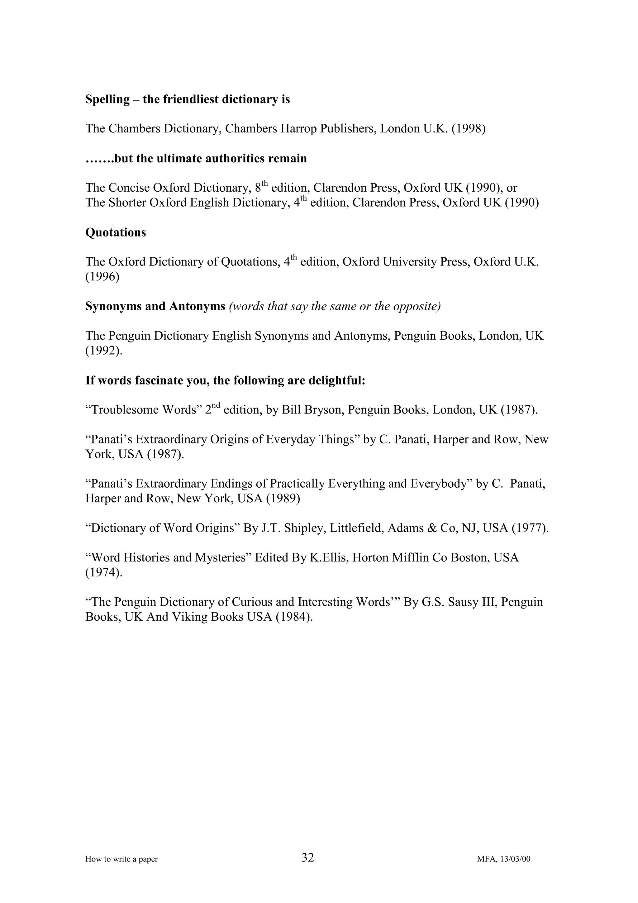Spelling – the friendliest dictionary is
The Chambers Dictionary, Chambers Harrop Publishers, London U.K. (1998)
…….but the ultimate authorities remain
The Concise Oxford Dictionary, 8th edition, Clarendon Press, Oxford UK (1990), or
The Shorter Oxford English Dictionary, 4th edition, Clarendon Press, Oxford UK (1990)
Quotations
The Oxford Dictionary of Quotations, 4th edition, Oxford University Press, Oxford U.K.
(1996)
Synonyms and Antonyms (words that say the same or the opposite)
The Penguin Dictionary English Synonyms and Antonyms, Penguin Books, London, UK
(1992).
If words fascinate you, the following are delightful:
“Troublesome Words” 2nd edition, by Bill Bryson, Penguin Books, London, UK (1987).
“Panati’s Extraordinary Origins of Everyday Things” by C. Panati, Harper and Row, New
York, USA (1987).
“Panati’s Extraordinary Endings of Practically Everything and Everybody” by C. Panati,
Harper and Row, New York, USA (1989)
“Dictionary of Word Origins” By J.T. Shipley, Littlefield, Adams & Co, NJ, USA (1977).
“Word Histories and Mysteries” Edited By K.Ellis, Horton Mifflin Co Boston, USA
(1974).
“The Penguin Dictionary of Curious and Interesting Words’” By G.S. Sausy III, Penguin
Books, UK And Viking Books USA (1984).

How to write a paper

32

MFA, 13/03/00

 