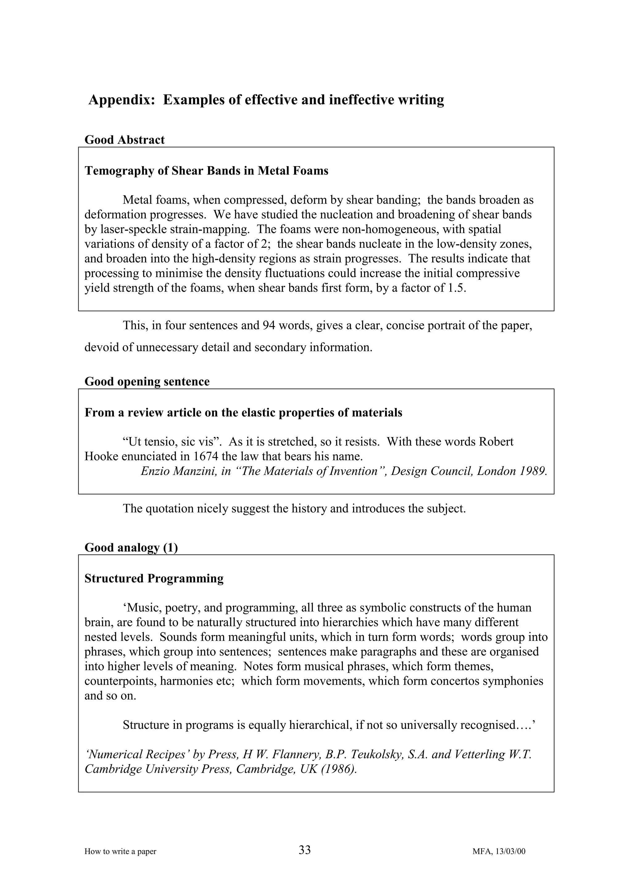 Appendix: Examples of effective and ineffective writing
Good Abstract
Temography of Shear Bands in Metal Foams
Metal foams, when compressed, deform by shear banding; the bands broaden as
deformation progresses. We have studied the nucleation and broadening of shear bands
by laser-speckle strain-mapping. The foams were non-homogeneous, with spatial
variations of density of a factor of 2; the shear bands nucleate in the low-density zones,
and broaden into the high-density regions as strain progresses. The results indicate that
processing to minimise the density fluctuations could increase the initial compressive
yield strength of the foams, when shear bands first form, by a factor of 1.5.
This, in four sentences and 94 words, gives a clear, concise portrait of the paper,
devoid of unnecessary detail and secondary information.
Good opening sentence
From a review article on the elastic properties of materials
“Ut tensio, sic vis”. As it is stretched, so it resists. With these words Robert
Hooke enunciated in 1674 the law that bears his name.
Enzio Manzini, in “The Materials of Invention”, Design Council, London 1989.
The quotation nicely suggest the history and introduces the subject.
Good analogy (1)
Structured Programming
‘Music, poetry, and programming, all three as symbolic constructs of the human
brain, are found to be naturally structured into hierarchies which have many different
nested levels. Sounds form meaningful units, which in turn form words; words group into
phrases, which group into sentences; sentences make paragraphs and these are organised
into higher levels of meaning. Notes form musical phrases, which form themes,
counterpoints, harmonies etc; which form movements, which form concertos symphonies
and so on.
Structure in programs is equally hierarchical, if not so universally recognised….’
‘Numerical Recipes’ by Press, H W. Flannery, B.P. Teukolsky, S.A. and Vetterling W.T.
Cambridge University Press, Cambridge, UK (1986).

How to write a paper

33

MFA, 13/03/00

 