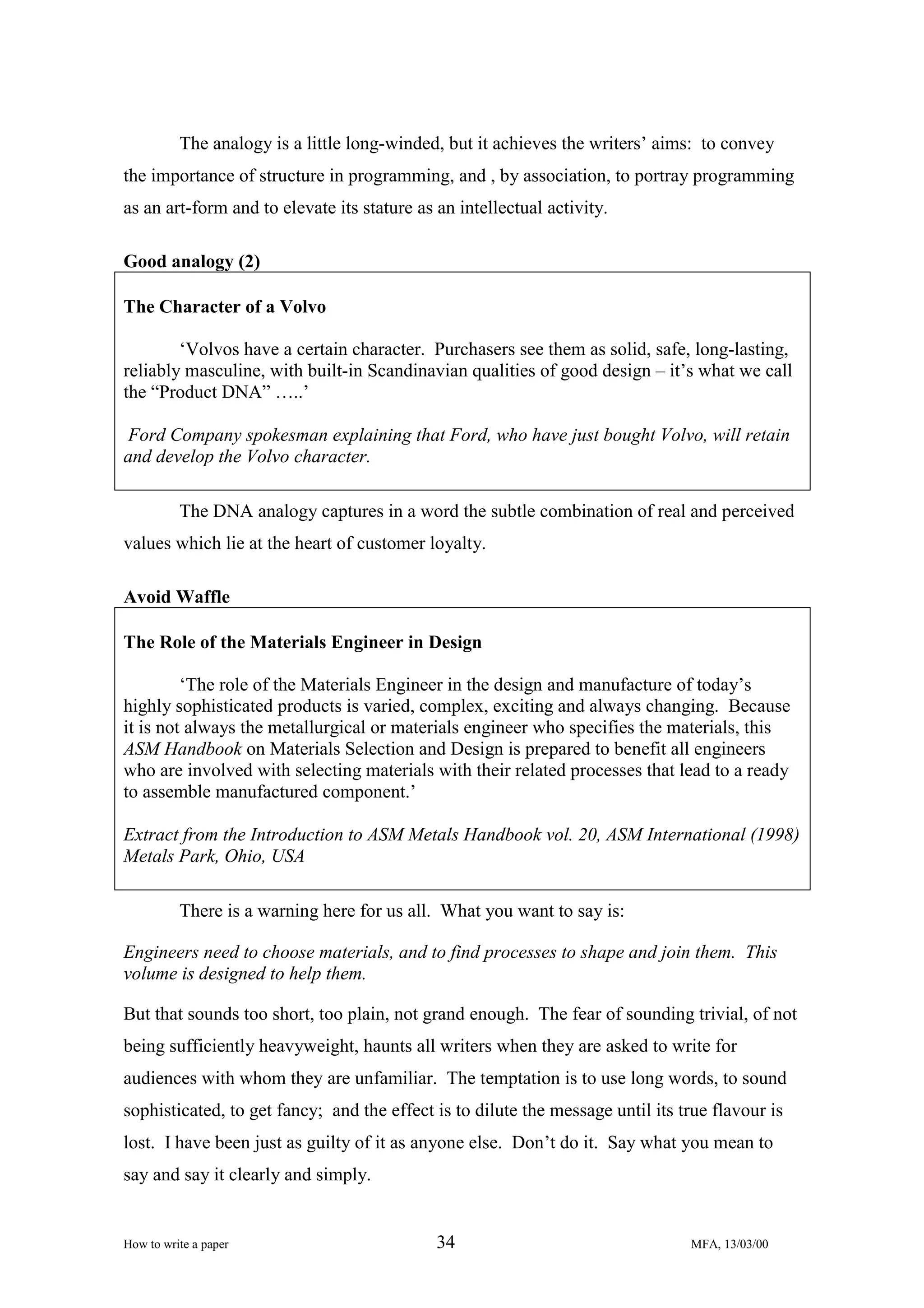 The analogy is a little long-winded, but it achieves the writers’ aims: to convey
the importance of structure in programming, and , by association, to portray programming
as an art-form and to elevate its stature as an intellectual activity.
Good analogy (2)
The Character of a Volvo
‘Volvos have a certain character. Purchasers see them as solid, safe, long-lasting,
reliably masculine, with built-in Scandinavian qualities of good design – it’s what we call
the “Product DNA” …..’
Ford Company spokesman explaining that Ford, who have just bought Volvo, will retain
and develop the Volvo character.
The DNA analogy captures in a word the subtle combination of real and perceived
values which lie at the heart of customer loyalty.
Avoid Waffle
The Role of the Materials Engineer in Design
‘The role of the Materials Engineer in the design and manufacture of today’s
highly sophisticated products is varied, complex, exciting and always changing. Because
it is not always the metallurgical or materials engineer who specifies the materials, this
ASM Handbook on Materials Selection and Design is prepared to benefit all engineers
who are involved with selecting materials with their related processes that lead to a ready
to assemble manufactured component.’
Extract from the Introduction to ASM Metals Handbook vol. 20, ASM International (1998)
Metals Park, Ohio, USA
There is a warning here for us all. What you want to say is:
Engineers need to choose materials, and to find processes to shape and join them. This
volume is designed to help them.
But that sounds too short, too plain, not grand enough. The fear of sounding trivial, of not
being sufficiently heavyweight, haunts all writers when they are asked to write for
audiences with whom they are unfamiliar. The temptation is to use long words, to sound
sophisticated, to get fancy; and the effect is to dilute the message until its true flavour is
lost. I have been just as guilty of it as anyone else. Don’t do it. Say what you mean to
say and say it clearly and simply.

How to write a paper

34

MFA, 13/03/00

 