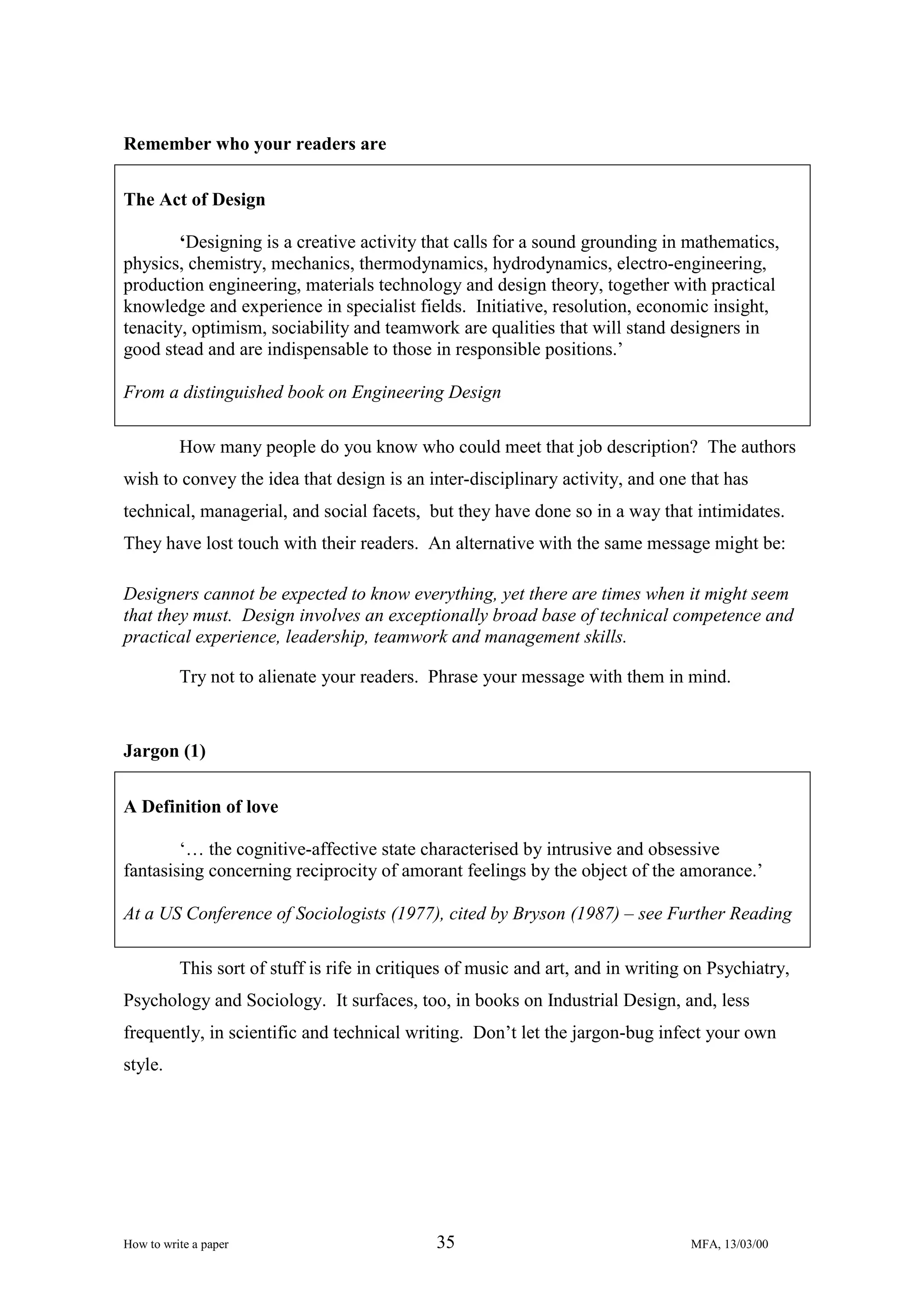 Remember who your readers are
The Act of Design
‘Designing is a creative activity that calls for a sound grounding in mathematics,
physics, chemistry, mechanics, thermodynamics, hydrodynamics, electro-engineering,
production engineering, materials technology and design theory, together with practical
knowledge and experience in specialist fields. Initiative, resolution, economic insight,
tenacity, optimism, sociability and teamwork are qualities that will stand designers in
good stead and are indispensable to those in responsible positions.’
From a distinguished book on Engineering Design
How many people do you know who could meet that job description? The authors
wish to convey the idea that design is an inter-disciplinary activity, and one that has
technical, managerial, and social facets, but they have done so in a way that intimidates.
They have lost touch with their readers. An alternative with the same message might be:
Designers cannot be expected to know everything, yet there are times when it might seem
that they must. Design involves an exceptionally broad base of technical competence and
practical experience, leadership, teamwork and management skills.
Try not to alienate your readers. Phrase your message with them in mind.

Jargon (1)
A Definition of love
‘… the cognitive-affective state characterised by intrusive and obsessive
fantasising concerning reciprocity of amorant feelings by the object of the amorance.’
At a US Conference of Sociologists (1977), cited by Bryson (1987) – see Further Reading
This sort of stuff is rife in critiques of music and art, and in writing on Psychiatry,
Psychology and Sociology. It surfaces, too, in books on Industrial Design, and, less
frequently, in scientific and technical writing. Don’t let the jargon-bug infect your own
style.

How to write a paper

35

MFA, 13/03/00

 