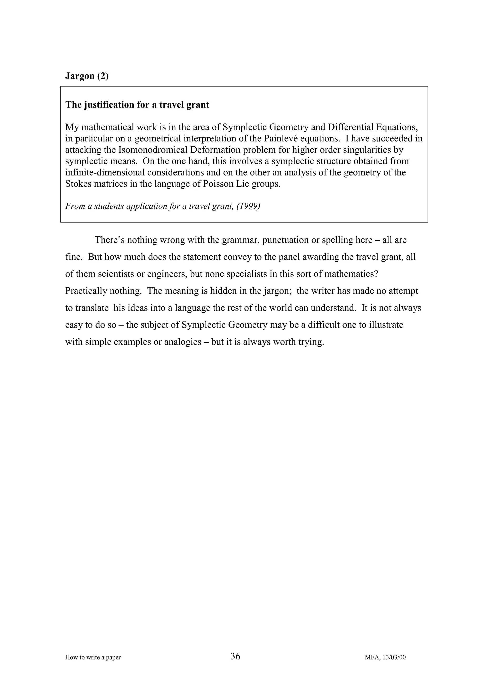 Jargon (2)
The justification for a travel grant
My mathematical work is in the area of Symplectic Geometry and Differential Equations,
in particular on a geometrical interpretation of the Painlevé equations. I have succeeded in
attacking the Isomonodromical Deformation problem for higher order singularities by
symplectic means. On the one hand, this involves a symplectic structure obtained from
infinite-dimensional considerations and on the other an analysis of the geometry of the
Stokes matrices in the language of Poisson Lie groups.
From a students application for a travel grant, (1999)

There’s nothing wrong with the grammar, punctuation or spelling here – all are
fine. But how much does the statement convey to the panel awarding the travel grant, all
of them scientists or engineers, but none specialists in this sort of mathematics?
Practically nothing. The meaning is hidden in the jargon; the writer has made no attempt
to translate his ideas into a language the rest of the world can understand. It is not always
easy to do so – the subject of Symplectic Geometry may be a difficult one to illustrate
with simple examples or analogies – but it is always worth trying.

How to write a paper

36

MFA, 13/03/00

 