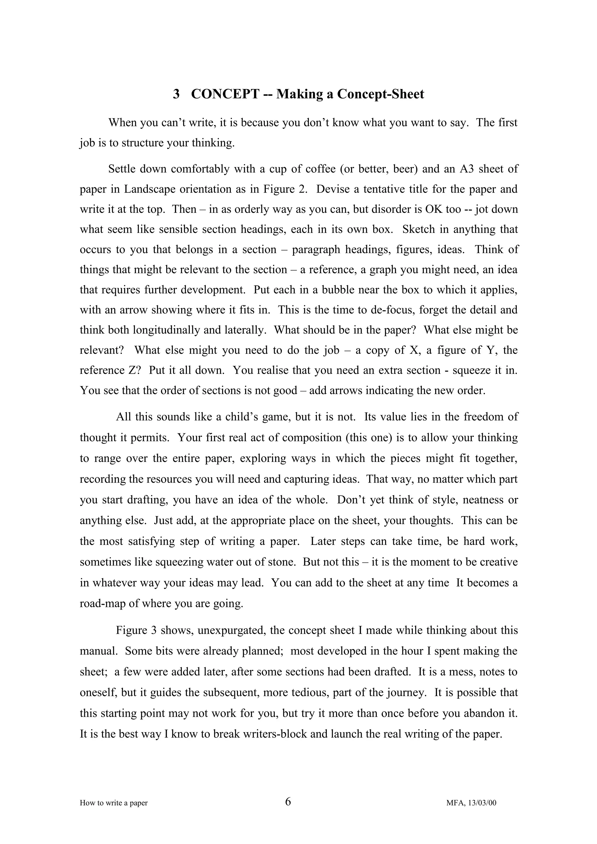 3 CONCEPT -- Making a Concept-Sheet
When you can’t write, it is because you don’t know what you want to say. The first
job is to structure your thinking.
Settle down comfortably with a cup of coffee (or better, beer) and an A3 sheet of
paper in Landscape orientation as in Figure 2. Devise a tentative title for the paper and
write it at the top. Then – in as orderly way as you can, but disorder is OK too -- jot down
what seem like sensible section headings, each in its own box. Sketch in anything that
occurs to you that belongs in a section – paragraph headings, figures, ideas. Think of
things that might be relevant to the section – a reference, a graph you might need, an idea
that requires further development. Put each in a bubble near the box to which it applies,
with an arrow showing where it fits in. This is the time to de-focus, forget the detail and
think both longitudinally and laterally. What should be in the paper? What else might be
relevant? What else might you need to do the job – a copy of X, a figure of Y, the
reference Z? Put it all down. You realise that you need an extra section - squeeze it in.
You see that the order of sections is not good – add arrows indicating the new order.
All this sounds like a child’s game, but it is not. Its value lies in the freedom of
thought it permits. Your first real act of composition (this one) is to allow your thinking
to range over the entire paper, exploring ways in which the pieces might fit together,
recording the resources you will need and capturing ideas. That way, no matter which part
you start drafting, you have an idea of the whole. Don’t yet think of style, neatness or
anything else. Just add, at the appropriate place on the sheet, your thoughts. This can be
the most satisfying step of writing a paper. Later steps can take time, be hard work,
sometimes like squeezing water out of stone. But not this – it is the moment to be creative
in whatever way your ideas may lead. You can add to the sheet at any time It becomes a
road-map of where you are going.
Figure 3 shows, unexpurgated, the concept sheet I made while thinking about this
manual. Some bits were already planned; most developed in the hour I spent making the
sheet; a few were added later, after some sections had been drafted. It is a mess, notes to
oneself, but it guides the subsequent, more tedious, part of the journey. It is possible that
this starting point may not work for you, but try it more than once before you abandon it.
It is the best way I know to break writers-block and launch the real writing of the paper.

How to write a paper

6

MFA, 13/03/00

 