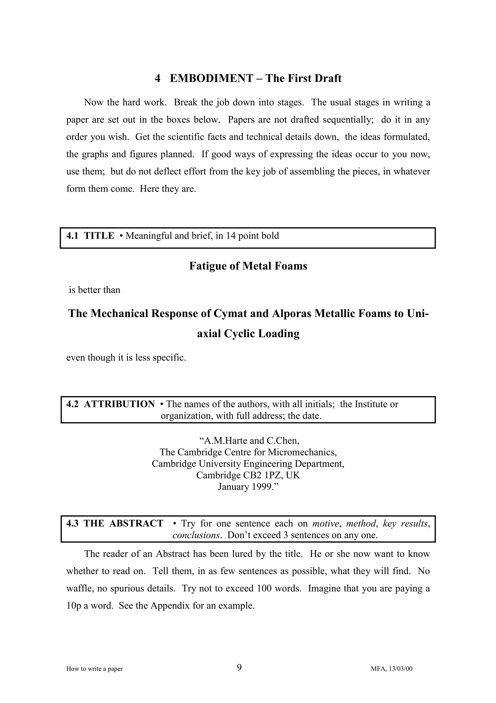 4 EMBODIMENT – The First Draft
Now the hard work. Break the job down into stages. The usual stages in writing a
paper are set out in the boxes below. Papers are not drafted sequentially; do it in any
order you wish. Get the scientific facts and technical details down, the ideas formulated,
the graphs and figures planned. If good ways of expressing the ideas occur to you now,
use them; but do not deflect effort from the key job of assembling the pieces, in whatever
form them come. Here they are.

4.1 TITLE • Meaningful and brief, in 14 point bold

Fatigue of Metal Foams
is better than

The Mechanical Response of Cymat and Alporas Metallic Foams to Uniaxial Cyclic Loading
even though it is less specific.

4.2 ATTRIBUTION • The names of the authors, with all initials; the Institute or
organization, with full address; the date.
“A.M.Harte and C.Chen,
The Cambridge Centre for Micromechanics,
Cambridge University Engineering Department,
Cambridge CB2 1PZ, UK
January 1999.”

4.3 THE ABSTRACT • Try for one sentence each on motive, method, key results,
conclusions. Don’t exceed 3 sentences on any one.
The reader of an Abstract has been lured by the title. He or she now want to know
whether to read on. Tell them, in as few sentences as possible, what they will find. No
waffle, no spurious details. Try not to exceed 100 words. Imagine that you are paying a
10p a word. See the Appendix for an example.

How to write a paper

9

MFA, 13/03/00

 