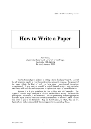 PC/Mikes Word Documents/Writing a paper.doc

How to Write a Paper

Mike Ashby,
Engineering Department, University of Cambridge,
Cambridge CB2 1PZ, UK
Version 5, January, 2000

This brief manual gives guidance in writing a paper about your research. Most of
the advice applies equally to your thesis or to writing a research proposal. The content of
the paper reflects the kind of work you have done: experimental, theoretical,
computational. I have used, as a model, a typical Materials project: one combining
experiment with modeling and computation to explain some aspect of material behavior.
Sections 1 to 8 give guidelines for clear writing with brief examples. The
Appendix contains longer examples of effective and ineffective writing. The manual is
prescriptive – it has to be, if it is to be short. It is designed to help those struggling with
their first paper, or those who have written several but find it difficult. Certain sections
may seem to you to be elementary; they are there because, to others, they are not.
Section 8, on Style, is open-ended, the starting point for more exciting things.

How to write a paper

1

MFA, 13/03/00

 