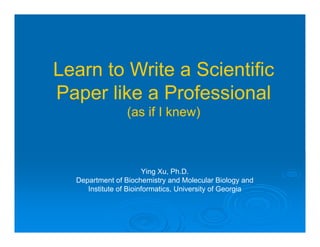Ying Xu, Ph.D.
Department of Biochemistry and Molecular Biology and
Institute of Bioinformatics, University of Georgia
Learn to Write a Scientific
Paper like a Professional
(as if I knew)
 