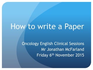 How to write a Paper
Oncology English Clinical Sessions
Mr Jonathan McFarland
Friday 6th November 2015
 