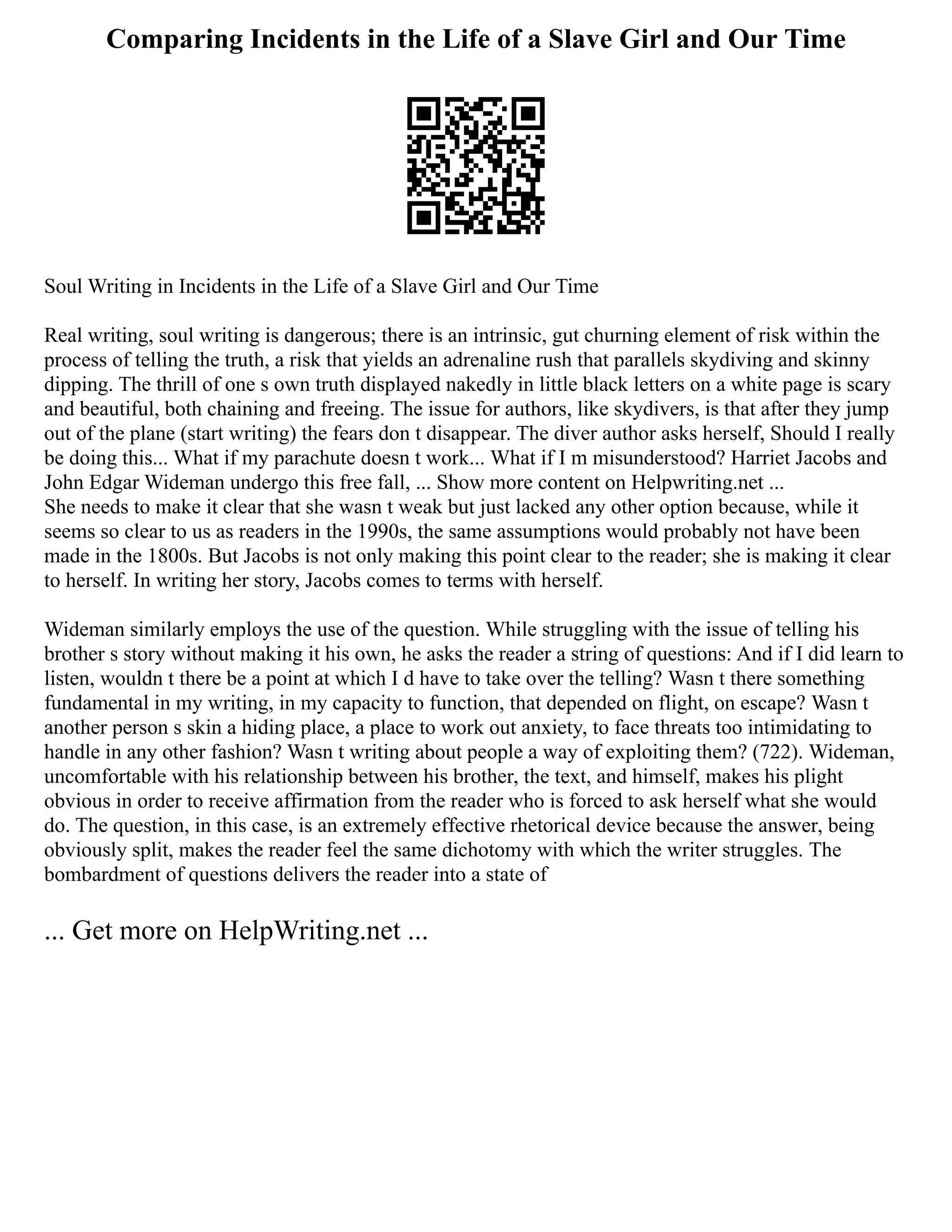 Comparing Incidents in the Life of a Slave Girl and Our Time
Soul Writing in Incidents in the Life of a Slave Girl and Our Time
Real writing, soul writing is dangerous; there is an intrinsic, gut churning element of risk within the
process of telling the truth, a risk that yields an adrenaline rush that parallels skydiving and skinny
dipping. The thrill of one s own truth displayed nakedly in little black letters on a white page is scary
and beautiful, both chaining and freeing. The issue for authors, like skydivers, is that after they jump
out of the plane (start writing) the fears don t disappear. The diver author asks herself, Should I really
be doing this... What if my parachute doesn t work... What if I m misunderstood? Harriet Jacobs and
John Edgar Wideman undergo this free fall, ... Show more content on Helpwriting.net ...
She needs to make it clear that she wasn t weak but just lacked any other option because, while it
seems so clear to us as readers in the 1990s, the same assumptions would probably not have been
made in the 1800s. But Jacobs is not only making this point clear to the reader; she is making it clear
to herself. In writing her story, Jacobs comes to terms with herself.
Wideman similarly employs the use of the question. While struggling with the issue of telling his
brother s story without making it his own, he asks the reader a string of questions: And if I did learn to
listen, wouldn t there be a point at which I d have to take over the telling? Wasn t there something
fundamental in my writing, in my capacity to function, that depended on flight, on escape? Wasn t
another person s skin a hiding place, a place to work out anxiety, to face threats too intimidating to
handle in any other fashion? Wasn t writing about people a way of exploiting them? (722). Wideman,
uncomfortable with his relationship between his brother, the text, and himself, makes his plight
obvious in order to receive affirmation from the reader who is forced to ask herself what she would
do. The question, in this case, is an extremely effective rhetorical device because the answer, being
obviously split, makes the reader feel the same dichotomy with which the writer struggles. The
bombardment of questions delivers the reader into a state of
... Get more on HelpWriting.net ...
 
