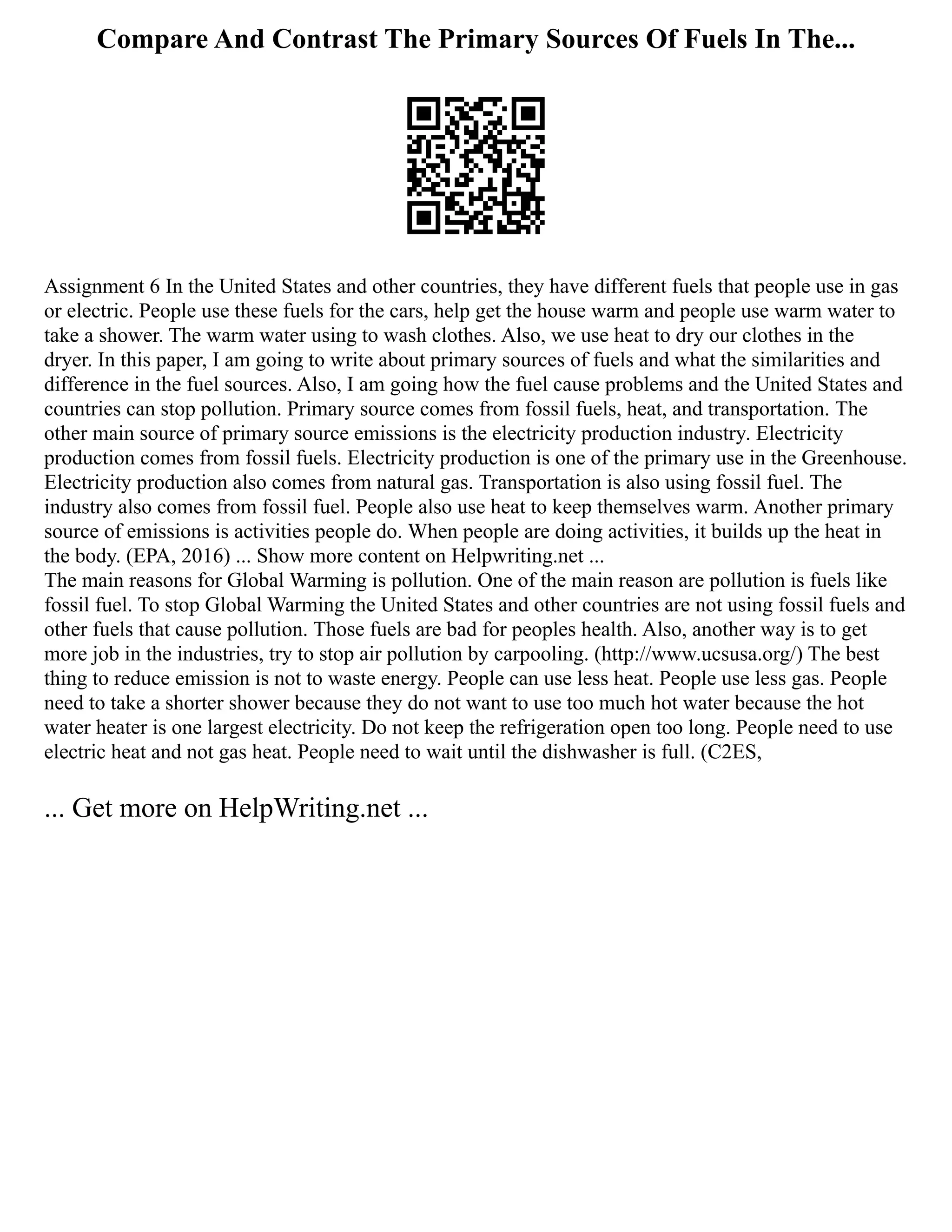 Compare And Contrast The Primary Sources Of Fuels In The...
Assignment 6 In the United States and other countries, they have different fuels that people use in gas
or electric. People use these fuels for the cars, help get the house warm and people use warm water to
take a shower. The warm water using to wash clothes. Also, we use heat to dry our clothes in the
dryer. In this paper, I am going to write about primary sources of fuels and what the similarities and
difference in the fuel sources. Also, I am going how the fuel cause problems and the United States and
countries can stop pollution. Primary source comes from fossil fuels, heat, and transportation. The
other main source of primary source emissions is the electricity production industry. Electricity
production comes from fossil fuels. Electricity production is one of the primary use in the Greenhouse.
Electricity production also comes from natural gas. Transportation is also using fossil fuel. The
industry also comes from fossil fuel. People also use heat to keep themselves warm. Another primary
source of emissions is activities people do. When people are doing activities, it builds up the heat in
the body. (EPA, 2016) ... Show more content on Helpwriting.net ...
The main reasons for Global Warming is pollution. One of the main reason are pollution is fuels like
fossil fuel. To stop Global Warming the United States and other countries are not using fossil fuels and
other fuels that cause pollution. Those fuels are bad for peoples health. Also, another way is to get
more job in the industries, try to stop air pollution by carpooling. (http://www.ucsusa.org/) The best
thing to reduce emission is not to waste energy. People can use less heat. People use less gas. People
need to take a shorter shower because they do not want to use too much hot water because the hot
water heater is one largest electricity. Do not keep the refrigeration open too long. People need to use
electric heat and not gas heat. People need to wait until the dishwasher is full. (C2ES,
... Get more on HelpWriting.net ...
 