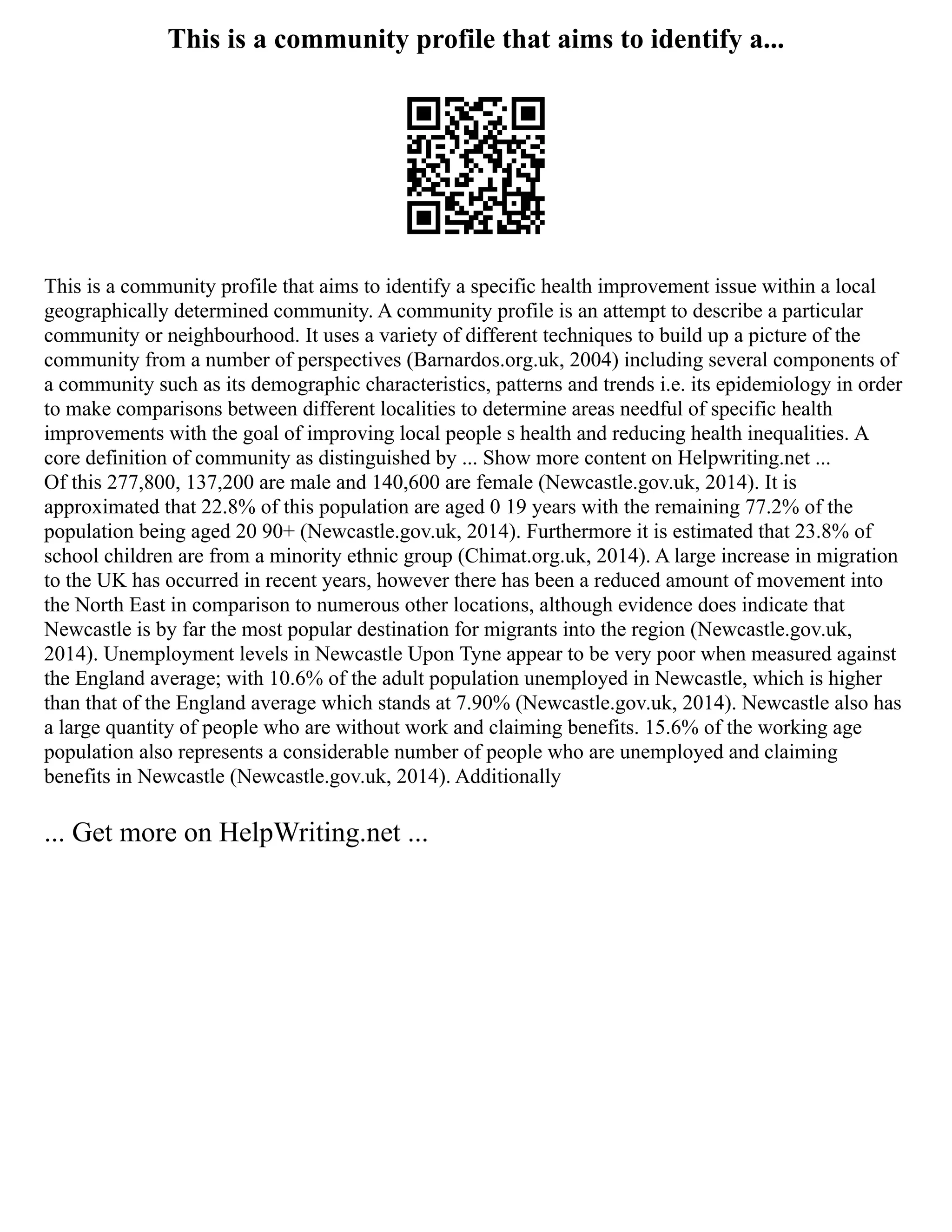 This is a community profile that aims to identify a...
This is a community profile that aims to identify a specific health improvement issue within a local
geographically determined community. A community profile is an attempt to describe a particular
community or neighbourhood. It uses a variety of different techniques to build up a picture of the
community from a number of perspectives (Barnardos.org.uk, 2004) including several components of
a community such as its demographic characteristics, patterns and trends i.e. its epidemiology in order
to make comparisons between different localities to determine areas needful of specific health
improvements with the goal of improving local people s health and reducing health inequalities. A
core definition of community as distinguished by ... Show more content on Helpwriting.net ...
Of this 277,800, 137,200 are male and 140,600 are female (Newcastle.gov.uk, 2014). It is
approximated that 22.8% of this population are aged 0 19 years with the remaining 77.2% of the
population being aged 20 90+ (Newcastle.gov.uk, 2014). Furthermore it is estimated that 23.8% of
school children are from a minority ethnic group (Chimat.org.uk, 2014). A large increase in migration
to the UK has occurred in recent years, however there has been a reduced amount of movement into
the North East in comparison to numerous other locations, although evidence does indicate that
Newcastle is by far the most popular destination for migrants into the region (Newcastle.gov.uk,
2014). Unemployment levels in Newcastle Upon Tyne appear to be very poor when measured against
the England average; with 10.6% of the adult population unemployed in Newcastle, which is higher
than that of the England average which stands at 7.90% (Newcastle.gov.uk, 2014). Newcastle also has
a large quantity of people who are without work and claiming benefits. 15.6% of the working age
population also represents a considerable number of people who are unemployed and claiming
benefits in Newcastle (Newcastle.gov.uk, 2014). Additionally
... Get more on HelpWriting.net ...
 