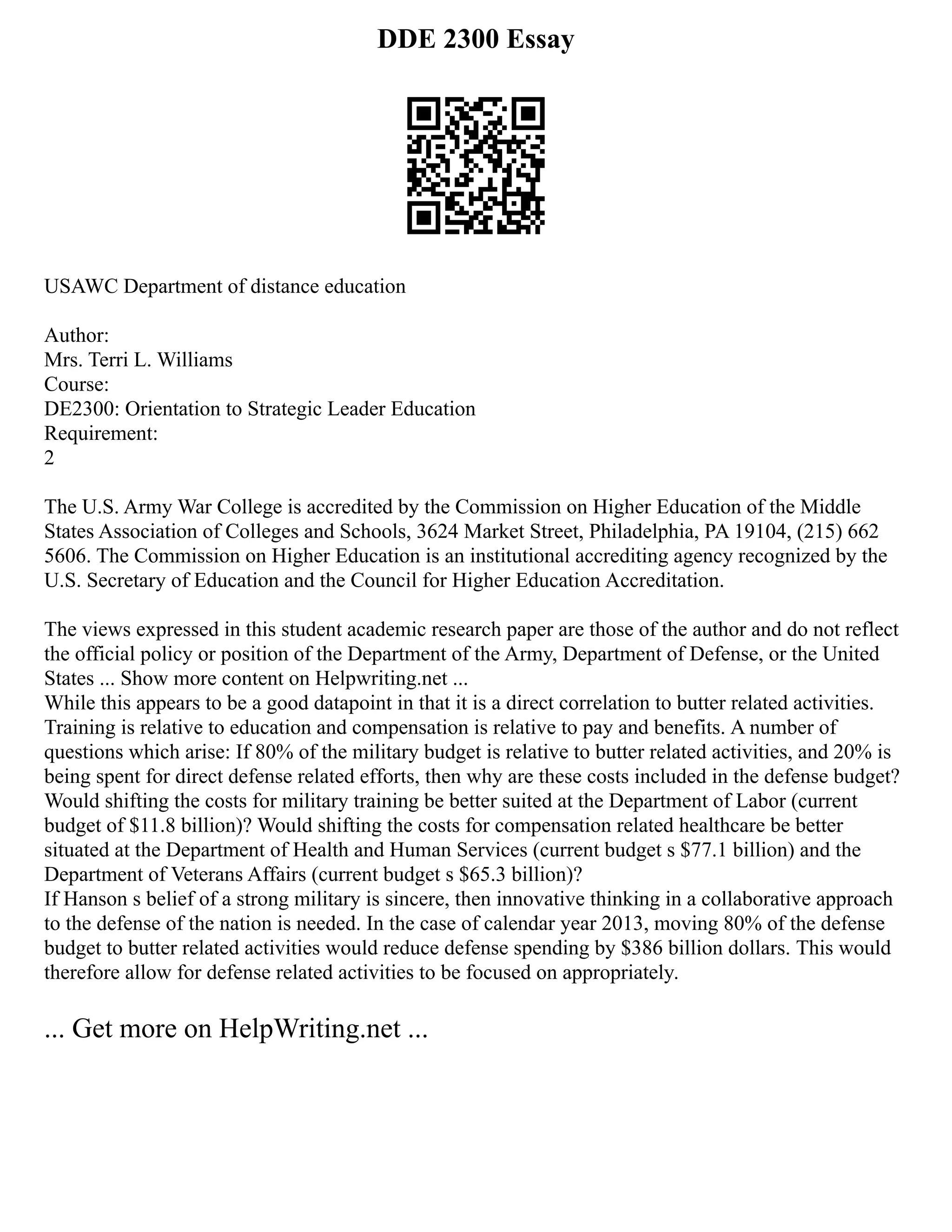 DDE 2300 Essay
USAWC Department of distance education
Author:
Mrs. Terri L. Williams
Course:
DE2300: Orientation to Strategic Leader Education
Requirement:
2
The U.S. Army War College is accredited by the Commission on Higher Education of the Middle
States Association of Colleges and Schools, 3624 Market Street, Philadelphia, PA 19104, (215) 662
5606. The Commission on Higher Education is an institutional accrediting agency recognized by the
U.S. Secretary of Education and the Council for Higher Education Accreditation.
The views expressed in this student academic research paper are those of the author and do not reflect
the official policy or position of the Department of the Army, Department of Defense, or the United
States ... Show more content on Helpwriting.net ...
While this appears to be a good datapoint in that it is a direct correlation to butter related activities.
Training is relative to education and compensation is relative to pay and benefits. A number of
questions which arise: If 80% of the military budget is relative to butter related activities, and 20% is
being spent for direct defense related efforts, then why are these costs included in the defense budget?
Would shifting the costs for military training be better suited at the Department of Labor (current
budget of $11.8 billion)? Would shifting the costs for compensation related healthcare be better
situated at the Department of Health and Human Services (current budget s $77.1 billion) and the
Department of Veterans Affairs (current budget s $65.3 billion)?
If Hanson s belief of a strong military is sincere, then innovative thinking in a collaborative approach
to the defense of the nation is needed. In the case of calendar year 2013, moving 80% of the defense
budget to butter related activities would reduce defense spending by $386 billion dollars. This would
therefore allow for defense related activities to be focused on appropriately.
... Get more on HelpWriting.net ...
 