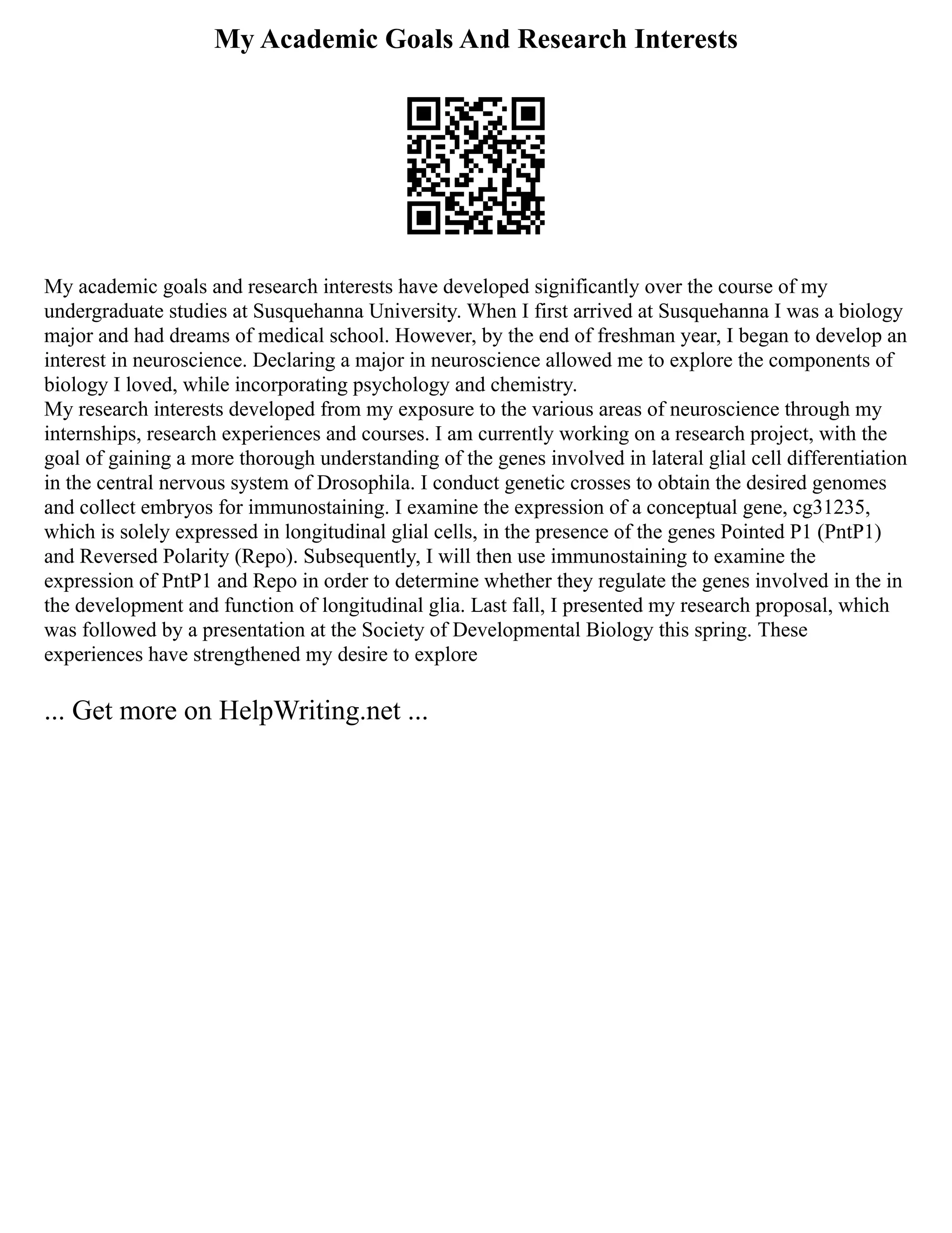 My Academic Goals And Research Interests
My academic goals and research interests have developed significantly over the course of my
undergraduate studies at Susquehanna University. When I first arrived at Susquehanna I was a biology
major and had dreams of medical school. However, by the end of freshman year, I began to develop an
interest in neuroscience. Declaring a major in neuroscience allowed me to explore the components of
biology I loved, while incorporating psychology and chemistry.
My research interests developed from my exposure to the various areas of neuroscience through my
internships, research experiences and courses. I am currently working on a research project, with the
goal of gaining a more thorough understanding of the genes involved in lateral glial cell differentiation
in the central nervous system of Drosophila. I conduct genetic crosses to obtain the desired genomes
and collect embryos for immunostaining. I examine the expression of a conceptual gene, cg31235,
which is solely expressed in longitudinal glial cells, in the presence of the genes Pointed P1 (PntP1)
and Reversed Polarity (Repo). Subsequently, I will then use immunostaining to examine the
expression of PntP1 and Repo in order to determine whether they regulate the genes involved in the in
the development and function of longitudinal glia. Last fall, I presented my research proposal, which
was followed by a presentation at the Society of Developmental Biology this spring. These
experiences have strengthened my desire to explore
... Get more on HelpWriting.net ...
 