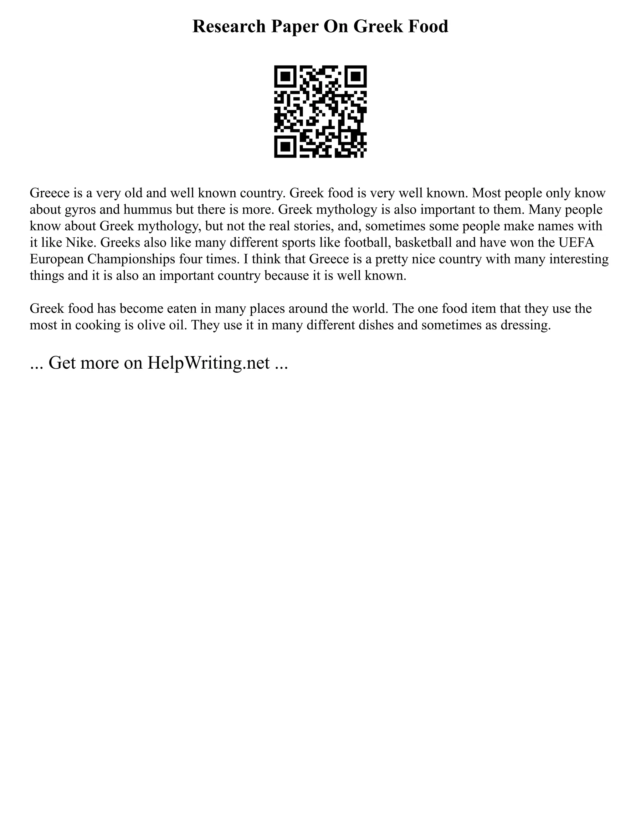 Research Paper On Greek Food
Greece is a very old and well known country. Greek food is very well known. Most people only know
about gyros and hummus but there is more. Greek mythology is also important to them. Many people
know about Greek mythology, but not the real stories, and, sometimes some people make names with
it like Nike. Greeks also like many different sports like football, basketball and have won the UEFA
European Championships four times. I think that Greece is a pretty nice country with many interesting
things and it is also an important country because it is well known.
Greek food has become eaten in many places around the world. The one food item that they use the
most in cooking is olive oil. They use it in many different dishes and sometimes as dressing.
... Get more on HelpWriting.net ...
 