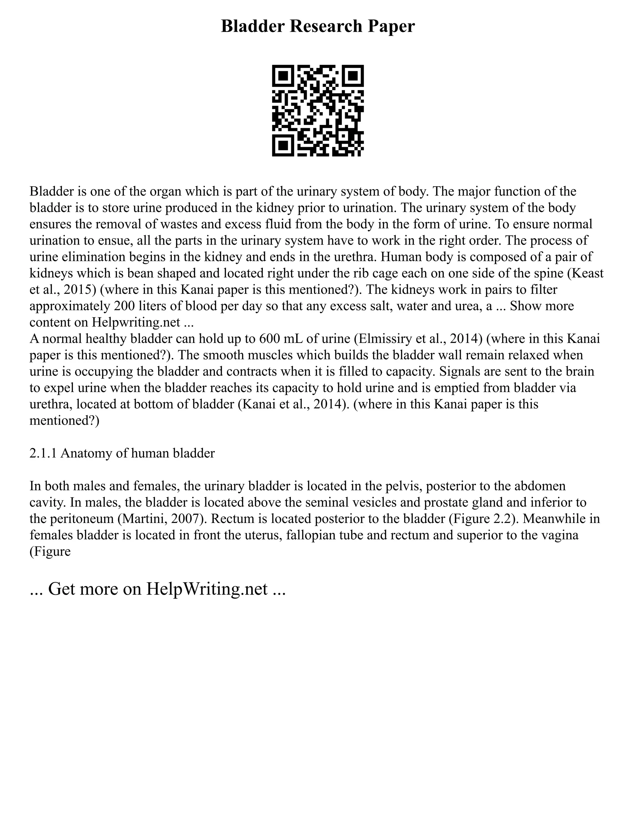 Bladder Research Paper
Bladder is one of the organ which is part of the urinary system of body. The major function of the
bladder is to store urine produced in the kidney prior to urination. The urinary system of the body
ensures the removal of wastes and excess fluid from the body in the form of urine. To ensure normal
urination to ensue, all the parts in the urinary system have to work in the right order. The process of
urine elimination begins in the kidney and ends in the urethra. Human body is composed of a pair of
kidneys which is bean shaped and located right under the rib cage each on one side of the spine (Keast
et al., 2015) (where in this Kanai paper is this mentioned?). The kidneys work in pairs to filter
approximately 200 liters of blood per day so that any excess salt, water and urea, a ... Show more
content on Helpwriting.net ...
A normal healthy bladder can hold up to 600 mL of urine (Elmissiry et al., 2014) (where in this Kanai
paper is this mentioned?). The smooth muscles which builds the bladder wall remain relaxed when
urine is occupying the bladder and contracts when it is filled to capacity. Signals are sent to the brain
to expel urine when the bladder reaches its capacity to hold urine and is emptied from bladder via
urethra, located at bottom of bladder (Kanai et al., 2014). (where in this Kanai paper is this
mentioned?)
2.1.1 Anatomy of human bladder
In both males and females, the urinary bladder is located in the pelvis, posterior to the abdomen
cavity. In males, the bladder is located above the seminal vesicles and prostate gland and inferior to
the peritoneum (Martini, 2007). Rectum is located posterior to the bladder (Figure 2.2). Meanwhile in
females bladder is located in front the uterus, fallopian tube and rectum and superior to the vagina
(Figure
... Get more on HelpWriting.net ...
 